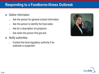 Responding to a Foodborne-Illness Outbreak
 Gather information
o Ask the person for general contact information
o Ask the person to identify the food eaten
o Ask for a description of symptoms
o Ask when the person first got sick
 Notify authorities
o Contact the local regulatory authority if an
outbreak is suspected
2-42
 