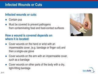Infected wounds or cuts:
 Contain pus
 Must be covered to prevent pathogens
from contaminating food and food-contact surfaces
How a wound is covered depends on
where it is located:
 Cover wounds on the hand or wrist with an
impermeable cover, (e.g. bandage or finger cot) and
then a single-use glove
 Cover wounds on the arm with an impermeable cover,
such as a bandage
 Cover wounds on other parts of the body with a dry,
tight-fitting bandage
Infected Wounds or Cuts
3-11
 