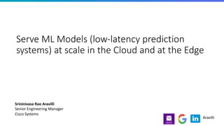 Serve ML Models (low-latency prediction
systems) at scale in the Cloud and at the Edge
Srininivasa Rao Aravilli
Senior Engineering Manager
Cisco Systems
Aravilli
 