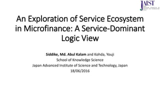 An Exploration of Service Ecosystem
in Microfinance: A Service-Dominant
Logic View
Siddike, Md. Abul Kalam and Kohda, Youji
School of Knowledge Science
Japan Advanced Institute of Science and Technology, Japan
18/06/2016
 