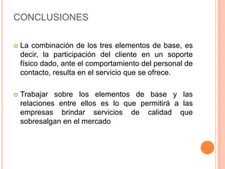 CONCLUSIONESLa combinación de los tres elementos de base, es decir, la participación del cliente en un soporte físico dado, ante el comportamiento del personal de contacto, resulta en el servicio que se ofrece.Trabajar sobre los elementos de base y las relaciones entre ellos es lo que permitirá a las empresas brindar servicios de calidad que sobresalgan en el mercado