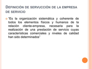Definición de servucción de la empresa de servicio“Es la organización sistemática y coherente de todos los elementos físicos y humanos de la relación cliente-empresa, necesaria para la realización de una prestación de servicio cuyas características comerciales y niveles de calidad han sido determinados”