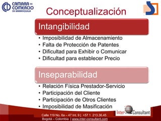 Calle 119 No. 6a – 47 Int. 9 | +57 1 213.36.45
Bogotá – Colombia | www.inter-consultant.com
Conceptualización
Intangibilidad
• Imposibilidad de Almacenamiento
• Falta de Protección de Patentes
• Dificultad para Exhibir o Comunicar
• Dificultad para establecer Precio
Inseparabilidad
• Relación Física Prestador-Servicio
• Participación del Cliente
• Participación de Otros Clientes
• Imposibilidad de Masificación
 