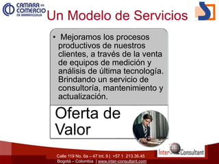 Calle 119 No. 6a – 47 Int. 9 | +57 1 213.36.45
Bogotá – Colombia | www.inter-consultant.com
Un Modelo de Servicios
• Mejoramos los procesos
productivos de nuestros
clientes, a través de la venta
de equipos de medición y
análisis de última tecnología.
Brindando un servicio de
consultoría, mantenimiento y
actualización.
Oferta de
Valor
 