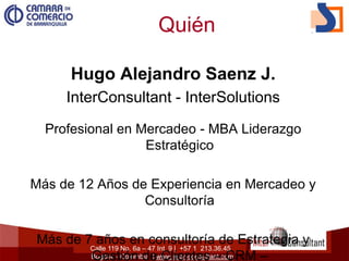 Calle 119 No. 6a – 47 Int. 9 | +57 1 213.36.45
Bogotá – Colombia | www.inter-consultant.com
Quién
Hugo Alejandro Saenz J.
InterConsultant - InterSolutions
Profesional en Mercadeo - MBA Liderazgo
Estratégico
Más de 12 Años de Experiencia en Mercadeo y
Consultoría
Más de 7 años en consultoría de Estrategia y
Gestión de Clientes – CRM –
 