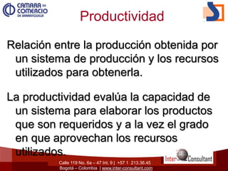 Calle 119 No. 6a – 47 Int. 9 | +57 1 213.36.45
Bogotá – Colombia | www.inter-consultant.com
Productividad
Relación entre la producción obtenida por
un sistema de producción y los recursos
utilizados para obtenerla.
La productividad evalúa la capacidad de
un sistema para elaborar los productos
que son requeridos y a la vez el grado
en que aprovechan los recursos
utilizados.
 