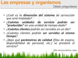 • ¿Cuál es la dimensión del sistema de servucción
que será instalado?
• ¿Cuántas unidades de servicio podrán ser
”producidas” en una unidad de tiempo dada?
• ¿Cuántos clientes podrán ser servidos en un día?
• ¿Cuántos clientes podrán ser servidos al mismo
tiempo?
• ¿Bajo qué parámetros de calidad (filas de espera,
disponibilidad de personal, etc.) se prestará el
servicio?
Las empresas y organismos
Deben preguntarse:
MM. Verónica Bolaños López
 