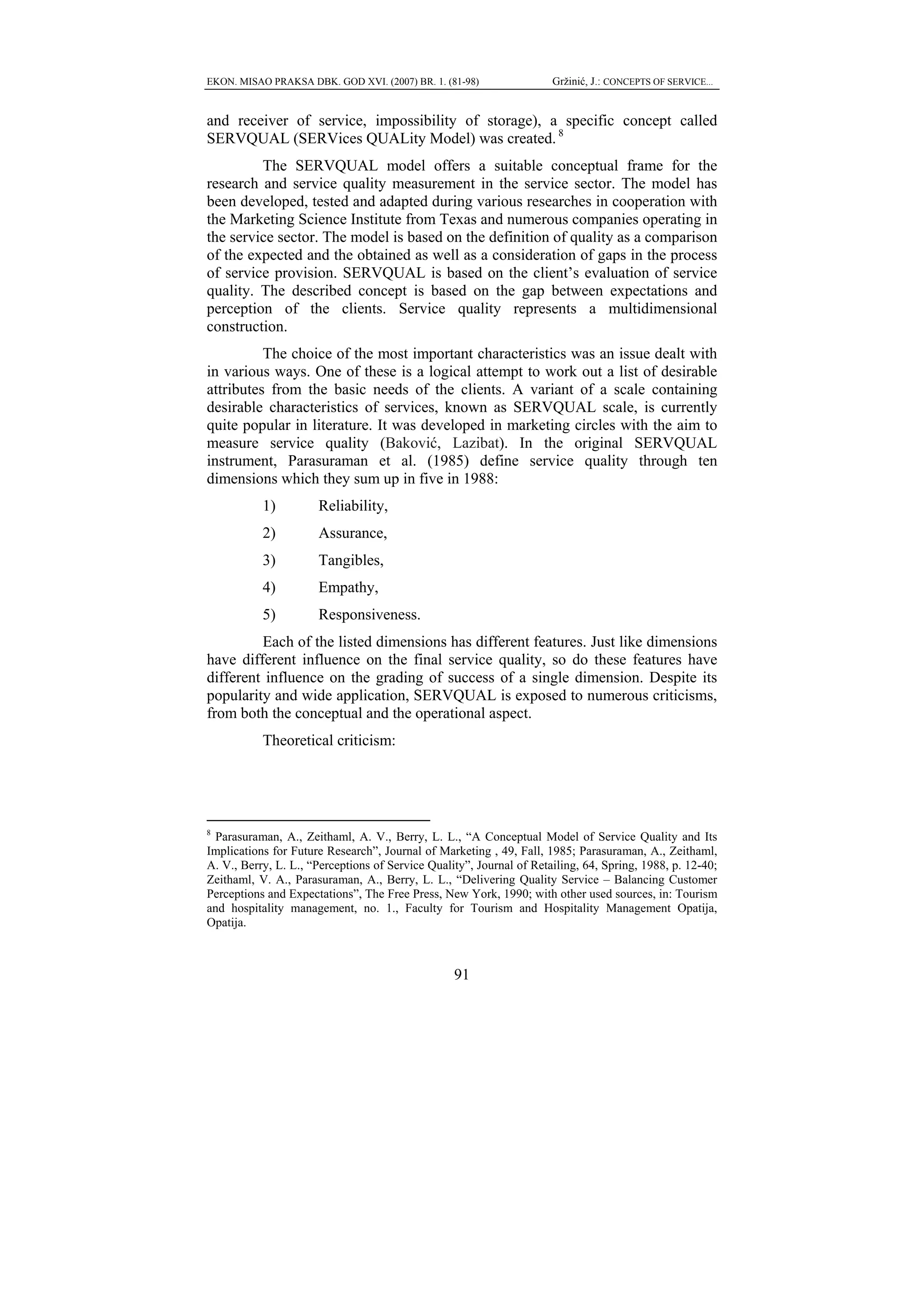 EKON. MISAO PRAKSA DBK. GOD XVI. (2007) BR. 1. (81-98)                Gržinić, J.: CONCEPTS OF SERVICE...


and receiver of service, impossibility of storage), a specific concept called
SERVQUAL (SERVices QUALity Model) was created. 8
         The SERVQUAL model offers a suitable conceptual frame for the
research and service quality measurement in the service sector. The model has
been developed, tested and adapted during various researches in cooperation with
the Marketing Science Institute from Texas and numerous companies operating in
the service sector. The model is based on the definition of quality as a comparison
of the expected and the obtained as well as a consideration of gaps in the process
of service provision. SERVQUAL is based on the client’s evaluation of service
quality. The described concept is based on the gap between expectations and
perception of the clients. Service quality represents a multidimensional
construction.
          The choice of the most important characteristics was an issue dealt with
in various ways. One of these is a logical attempt to work out a list of desirable
attributes from the basic needs of the clients. A variant of a scale containing
desirable characteristics of services, known as SERVQUAL scale, is currently
quite popular in literature. It was developed in marketing circles with the aim to
measure service quality (Baković, Lazibat). In the original SERVQUAL
instrument, Parasuraman et al. (1985) define service quality through ten
dimensions which they sum up in five in 1988:
           1)         Reliability,
           2)         Assurance,
           3)         Tangibles,
           4)         Empathy,
           5)         Responsiveness.
         Each of the listed dimensions has different features. Just like dimensions
have different influence on the final service quality, so do these features have
different influence on the grading of success of a single dimension. Despite its
popularity and wide application, SERVQUAL is exposed to numerous criticisms,
from both the conceptual and the operational aspect.
           Theoretical criticism:




8
  Parasuraman, A., Zeithaml, A. V., Berry, L. L., “A Conceptual Model of Service Quality and Its
Implications for Future Research”, Journal of Marketing , 49, Fall, 1985; Parasuraman, A., Zeithaml,
A. V., Berry, L. L., “Perceptions of Service Quality”, Journal of Retailing, 64, Spring, 1988, p. 12-40;
Zeithaml, V. A., Parasuraman, A., Berry, L. L., “Delivering Quality Service – Balancing Customer
Perceptions and Expectations”, The Free Press, New York, 1990; with other used sources, in: Tourism
and hospitality management, no. 1., Faculty for Tourism and Hospitality Management Opatija,
Opatija.



                                                  91
 
