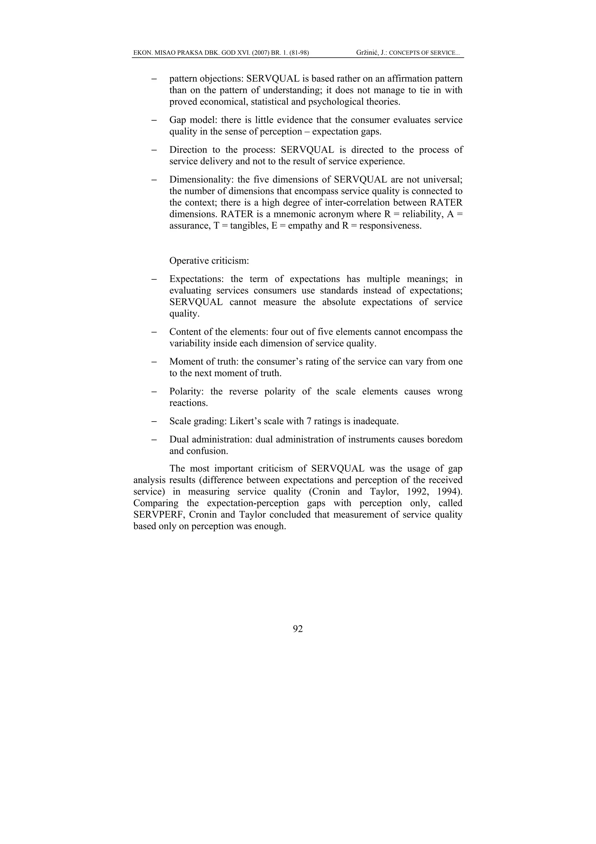 EKON. MISAO PRAKSA DBK. GOD XVI. (2007) BR. 1. (81-98)     Gržinić, J.: CONCEPTS OF SERVICE...


     −     pattern objections: SERVQUAL is based rather on an affirmation pattern
           than on the pattern of understanding; it does not manage to tie in with
           proved economical, statistical and psychological theories.
     −     Gap model: there is little evidence that the consumer evaluates service
           quality in the sense of perception – expectation gaps.
     −     Direction to the process: SERVQUAL is directed to the process of
           service delivery and not to the result of service experience.
     −     Dimensionality: the five dimensions of SERVQUAL are not universal;
           the number of dimensions that encompass service quality is connected to
           the context; there is a high degree of inter-correlation between RATER
           dimensions. RATER is a mnemonic acronym where R = reliability, A =
           assurance, T = tangibles, E = empathy and R = responsiveness.


           Operative criticism:
     −     Expectations: the term of expectations has multiple meanings; in
           evaluating services consumers use standards instead of expectations;
           SERVQUAL cannot measure the absolute expectations of service
           quality.
     −     Content of the elements: four out of five elements cannot encompass the
           variability inside each dimension of service quality.
     −     Moment of truth: the consumer’s rating of the service can vary from one
           to the next moment of truth.
     −     Polarity: the reverse polarity of the scale elements causes wrong
           reactions.
     −     Scale grading: Likert’s scale with 7 ratings is inadequate.
     −     Dual administration: dual administration of instruments causes boredom
           and confusion.
         The most important criticism of SERVQUAL was the usage of gap
analysis results (difference between expectations and perception of the received
service) in measuring service quality (Cronin and Taylor, 1992, 1994).
Comparing the expectation-perception gaps with perception only, called
SERVPERF, Cronin and Taylor concluded that measurement of service quality
based only on perception was enough.




                                                 92
 