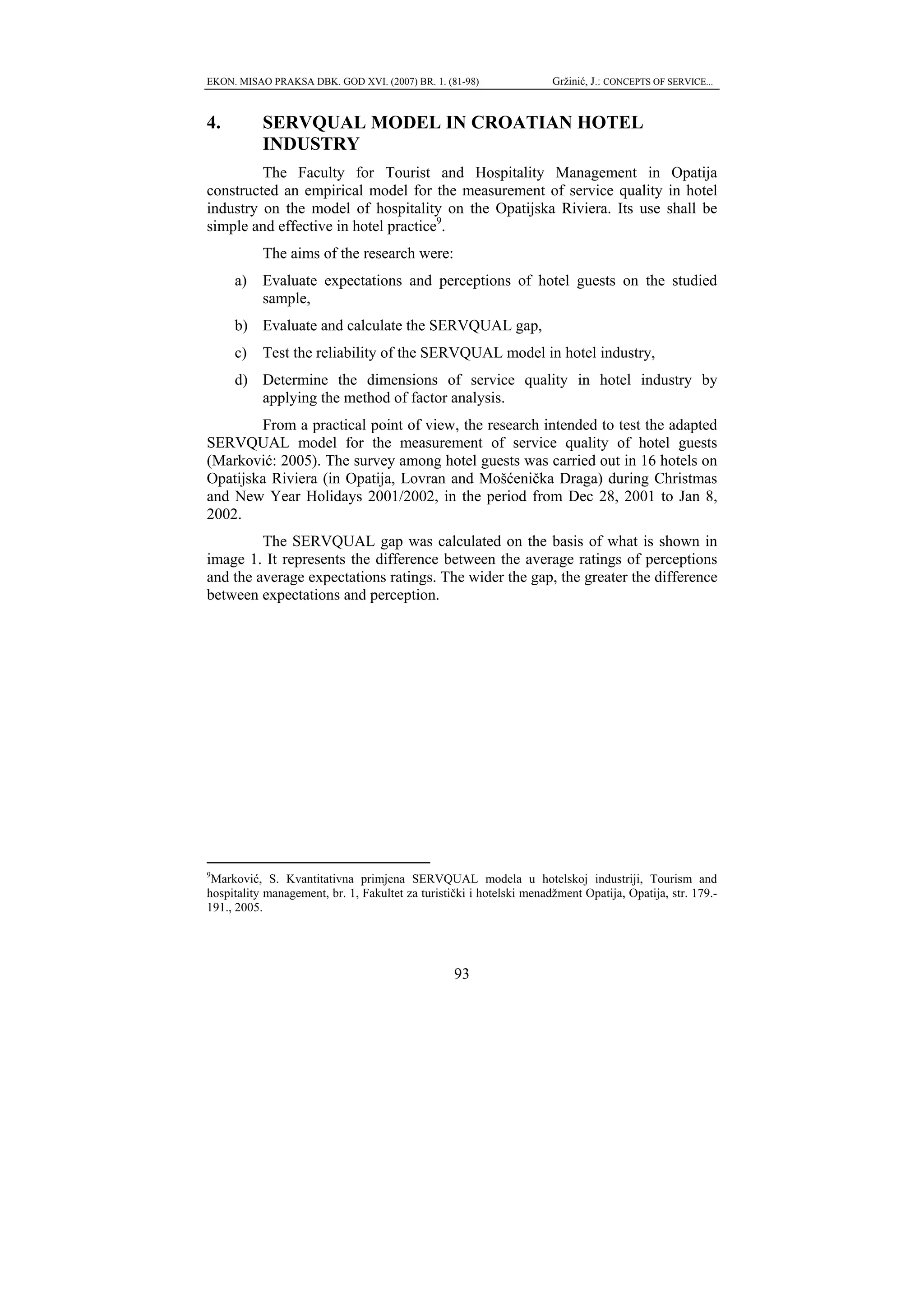 EKON. MISAO PRAKSA DBK. GOD XVI. (2007) BR. 1. (81-98)                Gržinić, J.: CONCEPTS OF SERVICE...



4.         SERVQUAL MODEL IN CROATIAN HOTEL
           INDUSTRY
         The Faculty for Tourist and Hospitality Management in Opatija
constructed an empirical model for the measurement of service quality in hotel
industry on the model of hospitality on the Opatijska Riviera. Its use shall be
simple and effective in hotel practice9.
           The aims of the research were:
     a)    Evaluate expectations and perceptions of hotel guests on the studied
           sample,
     b) Evaluate and calculate the SERVQUAL gap,
     c)    Test the reliability of the SERVQUAL model in hotel industry,
     d) Determine the dimensions of service quality in hotel industry by
        applying the method of factor analysis.
        From a practical point of view, the research intended to test the adapted
SERVQUAL model for the measurement of service quality of hotel guests
(Marković: 2005). The survey among hotel guests was carried out in 16 hotels on
Opatijska Riviera (in Opatija, Lovran and Mošćenička Draga) during Christmas
and New Year Holidays 2001/2002, in the period from Dec 28, 2001 to Jan 8,
2002.
         The SERVQUAL gap was calculated on the basis of what is shown in
image 1. It represents the difference between the average ratings of perceptions
and the average expectations ratings. The wider the gap, the greater the difference
between expectations and perception.




9
  Marković, S. Kvantitativna primjena SERVQUAL modela u hotelskoj industriji, Tourism and
hospitality management, br. 1, Fakultet za turistički i hotelski menadžment Opatija, Opatija, str. 179.-
191., 2005.




                                                  93
 