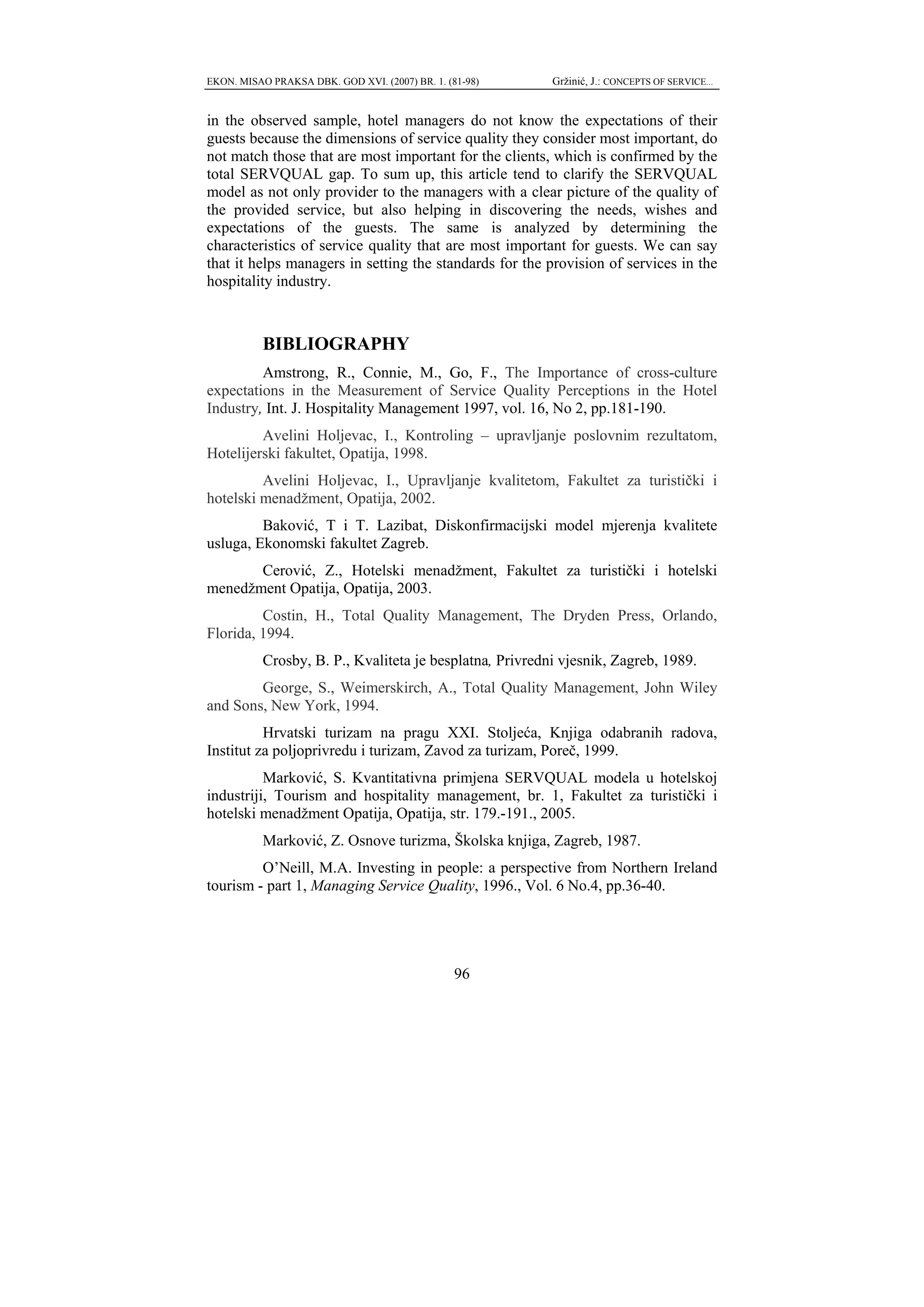 EKON. MISAO PRAKSA DBK. GOD XVI. (2007) BR. 1. (81-98)    Gržinić, J.: CONCEPTS OF SERVICE...


in the observed sample, hotel managers do not know the expectations of their
guests because the dimensions of service quality they consider most important, do
not match those that are most important for the clients, which is confirmed by the
total SERVQUAL gap. To sum up, this article tend to clarify the SERVQUAL
model as not only provider to the managers with a clear picture of the quality of
the provided service, but also helping in discovering the needs, wishes and
expectations of the guests. The same is analyzed by determining the
characteristics of service quality that are most important for guests. We can say
that it helps managers in setting the standards for the provision of services in the
hospitality industry.



           BIBLIOGRAPHY
         Amstrong, R., Connie, M., Go, F., The Importance of cross-culture
expectations in the Measurement of Service Quality Perceptions in the Hotel
Industry, Int. J. Hospitality Management 1997, vol. 16, No 2, pp.181-190.
         Avelini Holjevac, I., Kontroling – upravljanje poslovnim rezultatom,
Hotelijerski fakultet, Opatija, 1998.
         Avelini Holjevac, I., Upravljanje kvalitetom, Fakultet za turistički i
hotelski menadžment, Opatija, 2002.
         Baković, T i T. Lazibat, Diskonfirmacijski model mjerenja kvalitete
usluga, Ekonomski fakultet Zagreb.
       Cerović, Z., Hotelski menadžment, Fakultet za turistički i hotelski
menedžment Opatija, Opatija, 2003.
         Costin, H., Total Quality Management, The Dryden Press, Orlando,
Florida, 1994.
           Crosby, B. P., Kvaliteta je besplatna, Privredni vjesnik, Zagreb, 1989.
        George, S., Weimerskirch, A., Total Quality Management, John Wiley
and Sons, New York, 1994.
          Hrvatski turizam na pragu XXI. Stoljeća, Knjiga odabranih radova,
Institut za poljoprivredu i turizam, Zavod za turizam, Poreč, 1999.
          Marković, S. Kvantitativna primjena SERVQUAL modela u hotelskoj
industriji, Tourism and hospitality management, br. 1, Fakultet za turistički i
hotelski menadžment Opatija, Opatija, str. 179.-191., 2005.
           Marković, Z. Osnove turizma, Školska knjiga, Zagreb, 1987.
         O’Neill, M.A. Investing in people: a perspective from Northern Ireland
tourism - part 1, Managing Service Quality, 1996., Vol. 6 No.4, pp.36-40.




                                                 96
 