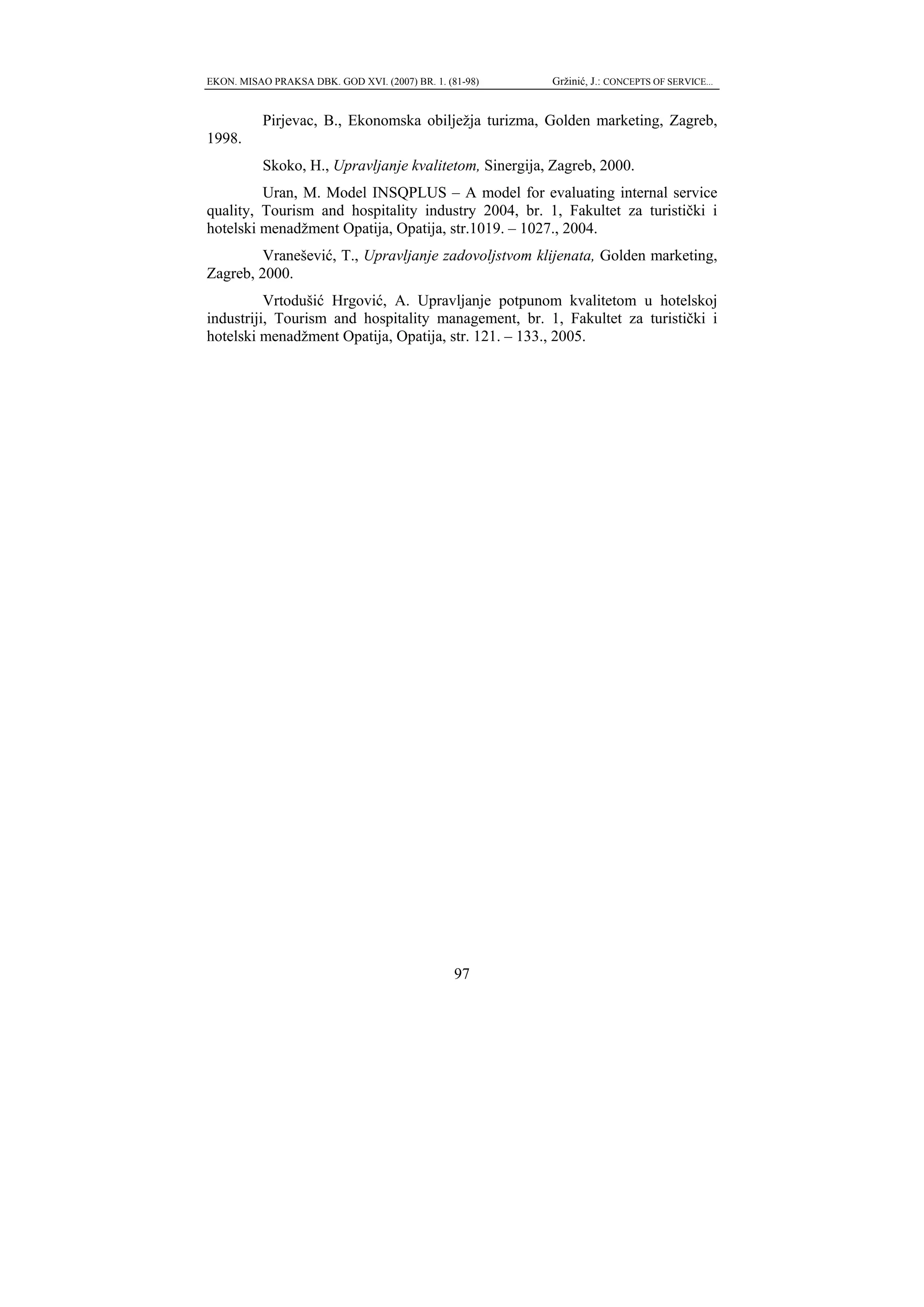 EKON. MISAO PRAKSA DBK. GOD XVI. (2007) BR. 1. (81-98)   Gržinić, J.: CONCEPTS OF SERVICE...


           Pirjevac, B., Ekonomska obilježja turizma, Golden marketing, Zagreb,
1998.
           Skoko, H., Upravljanje kvalitetom, Sinergija, Zagreb, 2000.
         Uran, M. Model INSQPLUS – A model for evaluating internal service
quality, Tourism and hospitality industry 2004, br. 1, Fakultet za turistički i
hotelski menadžment Opatija, Opatija, str.1019. – 1027., 2004.
         Vranešević, T., Upravljanje zadovoljstvom klijenata, Golden marketing,
Zagreb, 2000.
          Vrtodušić Hrgović, A. Upravljanje potpunom kvalitetom u hotelskoj
industriji, Tourism and hospitality management, br. 1, Fakultet za turistički i
hotelski menadžment Opatija, Opatija, str. 121. – 133., 2005.




                                                 97
 