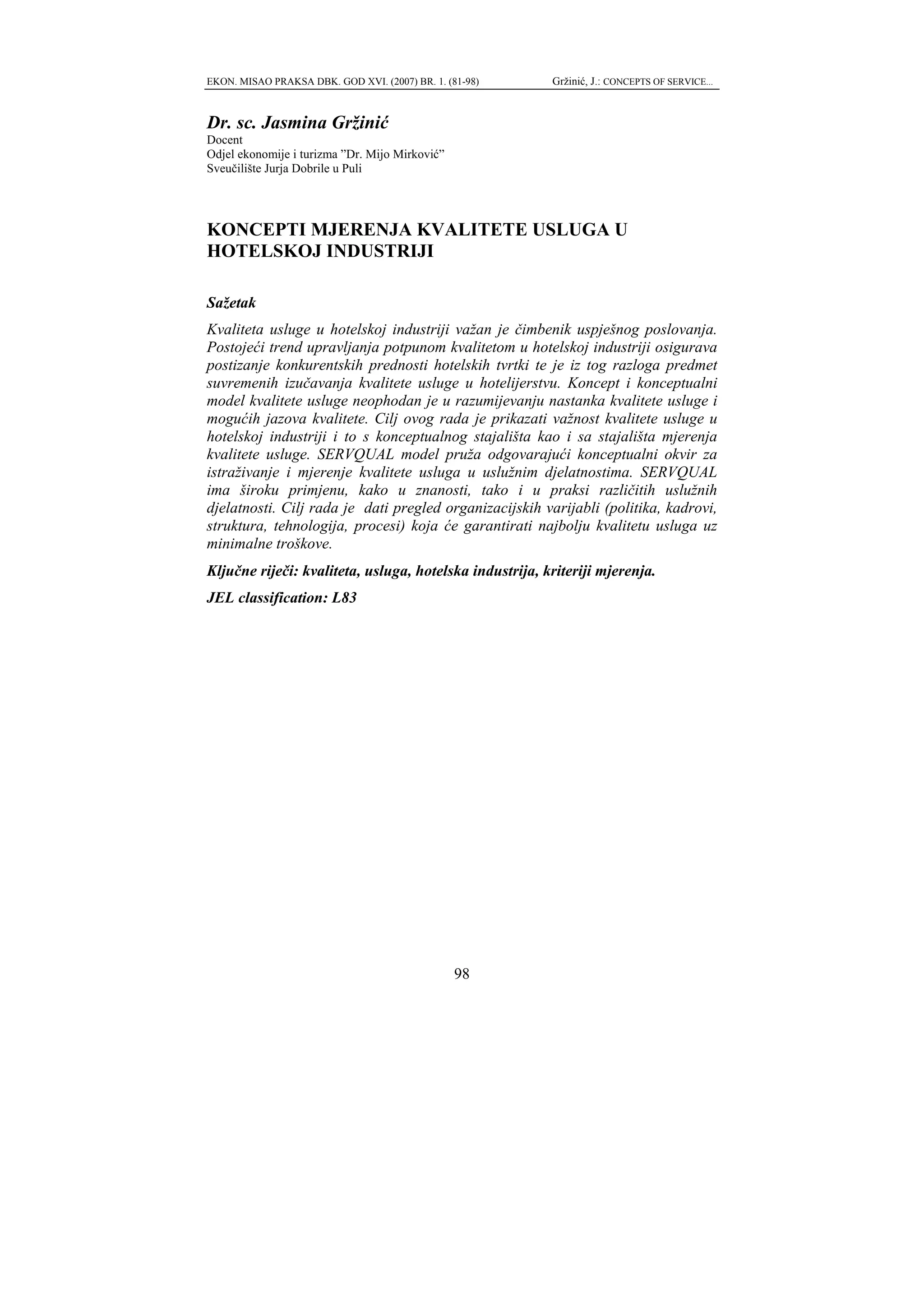 EKON. MISAO PRAKSA DBK. GOD XVI. (2007) BR. 1. (81-98)   Gržinić, J.: CONCEPTS OF SERVICE...



Dr. sc. Jasmina Gržinić
Docent
Odjel ekonomije i turizma ”Dr. Mijo Mirković”
Sveučilište Jurja Dobrile u Puli




KONCEPTI MJERENJA KVALITETE USLUGA U
HOTELSKOJ INDUSTRIJI

Sažetak
Kvaliteta usluge u hotelskoj industriji važan je čimbenik uspješnog poslovanja.
Postojeći trend upravljanja potpunom kvalitetom u hotelskoj industriji osigurava
postizanje konkurentskih prednosti hotelskih tvrtki te je iz tog razloga predmet
suvremenih izučavanja kvalitete usluge u hotelijerstvu. Koncept i konceptualni
model kvalitete usluge neophodan je u razumijevanju nastanka kvalitete usluge i
mogućih jazova kvalitete. Cilj ovog rada je prikazati važnost kvalitete usluge u
hotelskoj industriji i to s konceptualnog stajališta kao i sa stajališta mjerenja
kvalitete usluge. SERVQUAL model pruža odgovarajući konceptualni okvir za
istraživanje i mjerenje kvalitete usluga u uslužnim djelatnostima. SERVQUAL
ima široku primjenu, kako u znanosti, tako i u praksi različitih uslužnih
djelatnosti. Cilj rada je dati pregled organizacijskih varijabli (politika, kadrovi,
struktura, tehnologija, procesi) koja će garantirati najbolju kvalitetu usluga uz
minimalne troškove.
Ključne riječi: kvaliteta, usluga, hotelska industrija, kriteriji mjerenja.
JEL classification: L83




                                                 98
 