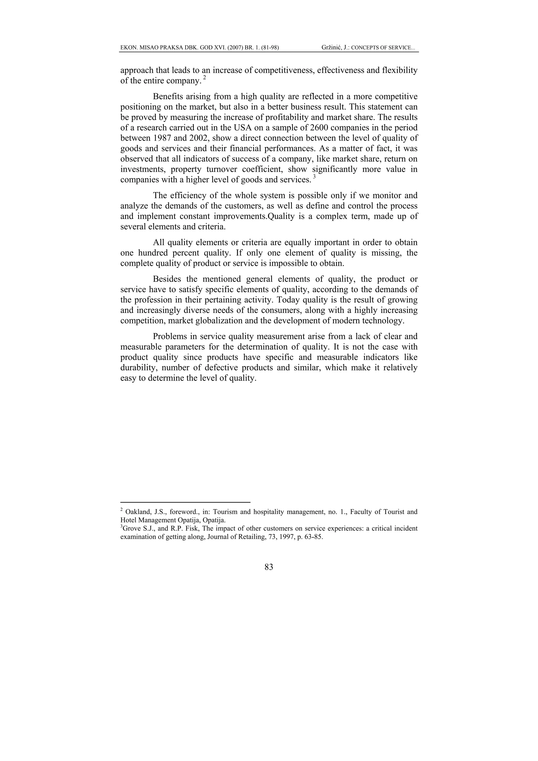 EKON. MISAO PRAKSA DBK. GOD XVI. (2007) BR. 1. (81-98)              Gržinić, J.: CONCEPTS OF SERVICE...


approach that leads to an increase of competitiveness, effectiveness and flexibility
of the entire company. 2
         Benefits arising from a high quality are reflected in a more competitive
positioning on the market, but also in a better business result. This statement can
be proved by measuring the increase of profitability and market share. The results
of a research carried out in the USA on a sample of 2600 companies in the period
between 1987 and 2002, show a direct connection between the level of quality of
goods and services and their financial performances. As a matter of fact, it was
observed that all indicators of success of a company, like market share, return on
investments, property turnover coefficient, show significantly more value in
companies with a higher level of goods and services. 3
         The efficiency of the whole system is possible only if we monitor and
analyze the demands of the customers, as well as define and control the process
and implement constant improvements.Quality is a complex term, made up of
several elements and criteria.
        All quality elements or criteria are equally important in order to obtain
one hundred percent quality. If only one element of quality is missing, the
complete quality of product or service is impossible to obtain.
         Besides the mentioned general elements of quality, the product or
service have to satisfy specific elements of quality, according to the demands of
the profession in their pertaining activity. Today quality is the result of growing
and increasingly diverse needs of the consumers, along with a highly increasing
competition, market globalization and the development of modern technology.
         Problems in service quality measurement arise from a lack of clear and
measurable parameters for the determination of quality. It is not the case with
product quality since products have specific and measurable indicators like
durability, number of defective products and similar, which make it relatively
easy to determine the level of quality.




2
  Oakland, J.S., foreword., in: Tourism and hospitality management, no. 1., Faculty of Tourist and
Hotel Management Opatija, Opatija.
3
 Grove S.J., and R.P. Fisk, The impact of other customers on service experiences: a critical incident
examination of getting along, Journal of Retailing, 73, 1997, p. 63-85.



                                                 83
 