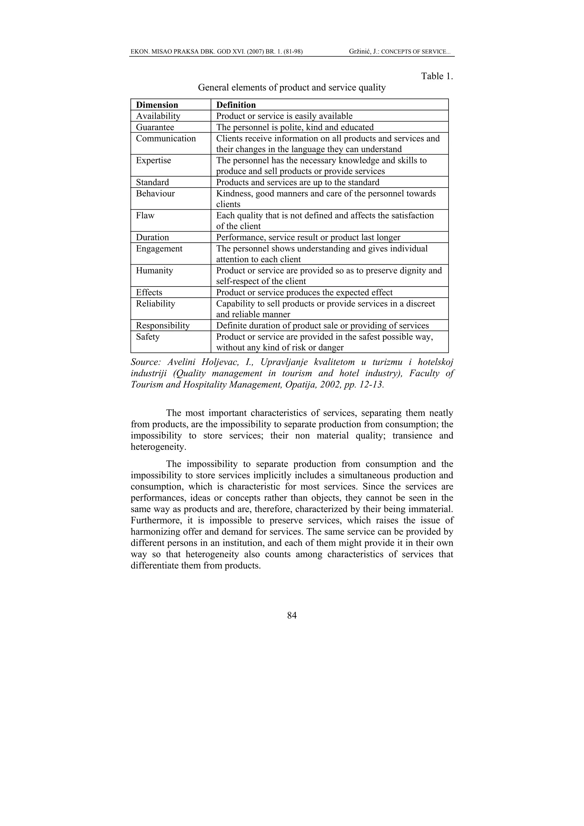 EKON. MISAO PRAKSA DBK. GOD XVI. (2007) BR. 1. (81-98)       Gržinić, J.: CONCEPTS OF SERVICE...


                                                                                     Table 1.
                     General elements of product and service quality
 Dimension                Definition
 Availability             Product or service is easily available
 Guarantee                The personnel is polite, kind and educated
 Communication            Clients receive information on all products and services and
                          their changes in the language they can understand
 Expertise                The personnel has the necessary knowledge and skills to
                          produce and sell products or provide services
 Standard                 Products and services are up to the standard
 Behaviour                Kindness, good manners and care of the personnel towards
                          clients
 Flaw                     Each quality that is not defined and affects the satisfaction
                          of the client
 Duration                 Performance, service result or product last longer
 Engagement               The personnel shows understanding and gives individual
                          attention to each client
 Humanity                 Product or service are provided so as to preserve dignity and
                          self-respect of the client
 Effects                  Product or service produces the expected effect
 Reliability              Capability to sell products or provide services in a discreet
                          and reliable manner
 Responsibility           Definite duration of product sale or providing of services
 Safety                   Product or service are provided in the safest possible way,
                          without any kind of risk or danger
Source: Avelini Holjevac, I., Upravljanje kvalitetom u turizmu i hotelskoj
industriji (Quality management in tourism and hotel industry), Faculty of
Tourism and Hospitality Management, Opatija, 2002, pp. 12-13.

        The most important characteristics of services, separating them neatly
from products, are the impossibility to separate production from consumption; the
impossibility to store services; their non material quality; transience and
heterogeneity.
          The impossibility to separate production from consumption and the
impossibility to store services implicitly includes a simultaneous production and
consumption, which is characteristic for most services. Since the services are
performances, ideas or concepts rather than objects, they cannot be seen in the
same way as products and are, therefore, characterized by their being immaterial.
Furthermore, it is impossible to preserve services, which raises the issue of
harmonizing offer and demand for services. The same service can be provided by
different persons in an institution, and each of them might provide it in their own
way so that heterogeneity also counts among characteristics of services that
differentiate them from products.




                                                 84
 