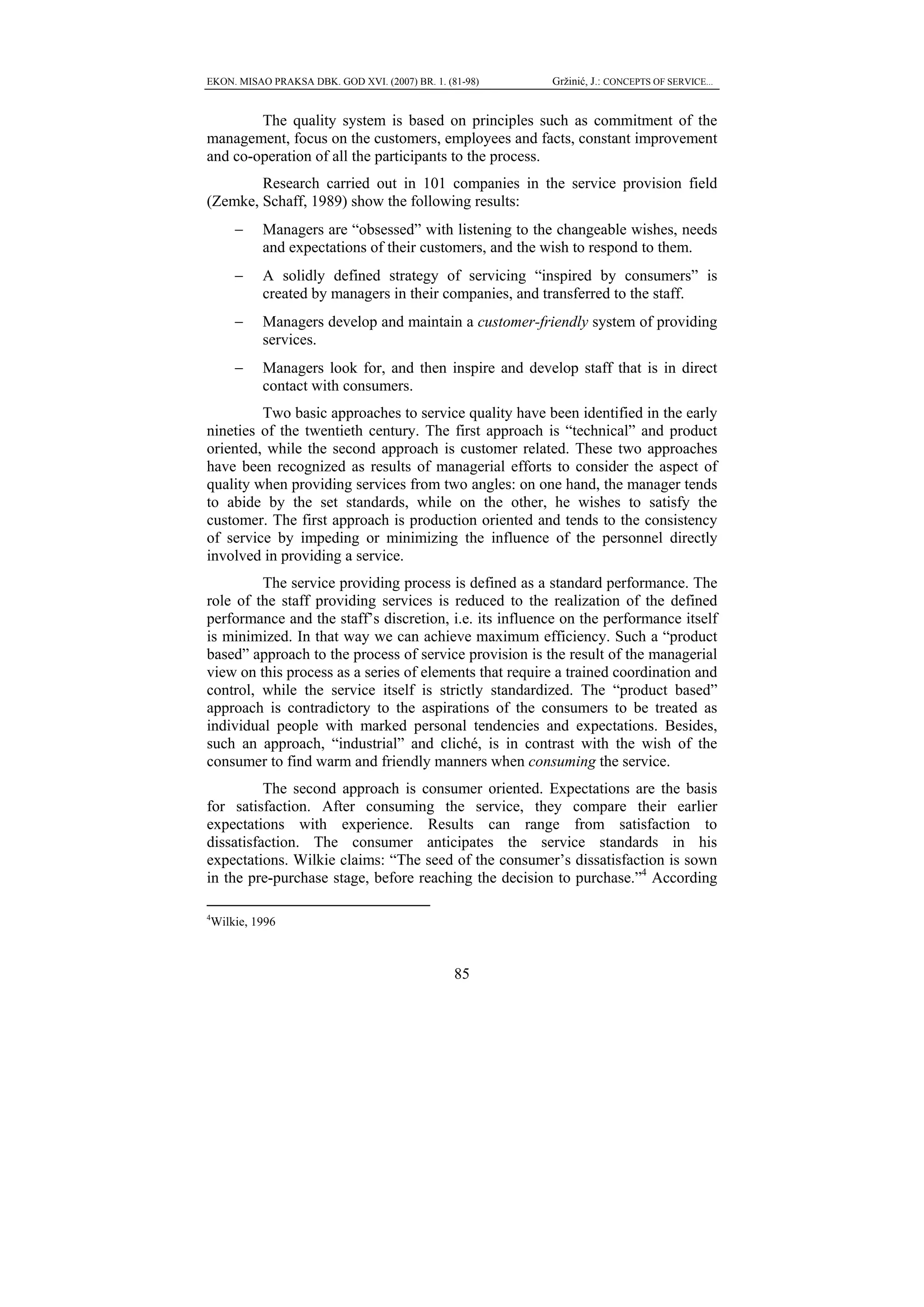 EKON. MISAO PRAKSA DBK. GOD XVI. (2007) BR. 1. (81-98)    Gržinić, J.: CONCEPTS OF SERVICE...


        The quality system is based on principles such as commitment of the
management, focus on the customers, employees and facts, constant improvement
and co-operation of all the participants to the process.
        Research carried out in 101 companies in the service provision field
(Zemke, Schaff, 1989) show the following results:
        −    Managers are “obsessed” with listening to the changeable wishes, needs
             and expectations of their customers, and the wish to respond to them.
        −    A solidly defined strategy of servicing “inspired by consumers” is
             created by managers in their companies, and transferred to the staff.
        −    Managers develop and maintain a customer-friendly system of providing
             services.
        −    Managers look for, and then inspire and develop staff that is in direct
             contact with consumers.
         Two basic approaches to service quality have been identified in the early
nineties of the twentieth century. The first approach is “technical” and product
oriented, while the second approach is customer related. These two approaches
have been recognized as results of managerial efforts to consider the aspect of
quality when providing services from two angles: on one hand, the manager tends
to abide by the set standards, while on the other, he wishes to satisfy the
customer. The first approach is production oriented and tends to the consistency
of service by impeding or minimizing the influence of the personnel directly
involved in providing a service.
         The service providing process is defined as a standard performance. The
role of the staff providing services is reduced to the realization of the defined
performance and the staff’s discretion, i.e. its influence on the performance itself
is minimized. In that way we can achieve maximum efficiency. Such a “product
based” approach to the process of service provision is the result of the managerial
view on this process as a series of elements that require a trained coordination and
control, while the service itself is strictly standardized. The “product based”
approach is contradictory to the aspirations of the consumers to be treated as
individual people with marked personal tendencies and expectations. Besides,
such an approach, “industrial” and cliché, is in contrast with the wish of the
consumer to find warm and friendly manners when consuming the service.
          The second approach is consumer oriented. Expectations are the basis
for satisfaction. After consuming the service, they compare their earlier
expectations with experience. Results can range from satisfaction to
dissatisfaction. The consumer anticipates the service standards in his
expectations. Wilkie claims: “The seed of the consumer’s dissatisfaction is sown
in the pre-purchase stage, before reaching the decision to purchase.”4 According

4
    Wilkie, 1996



                                                 85
 