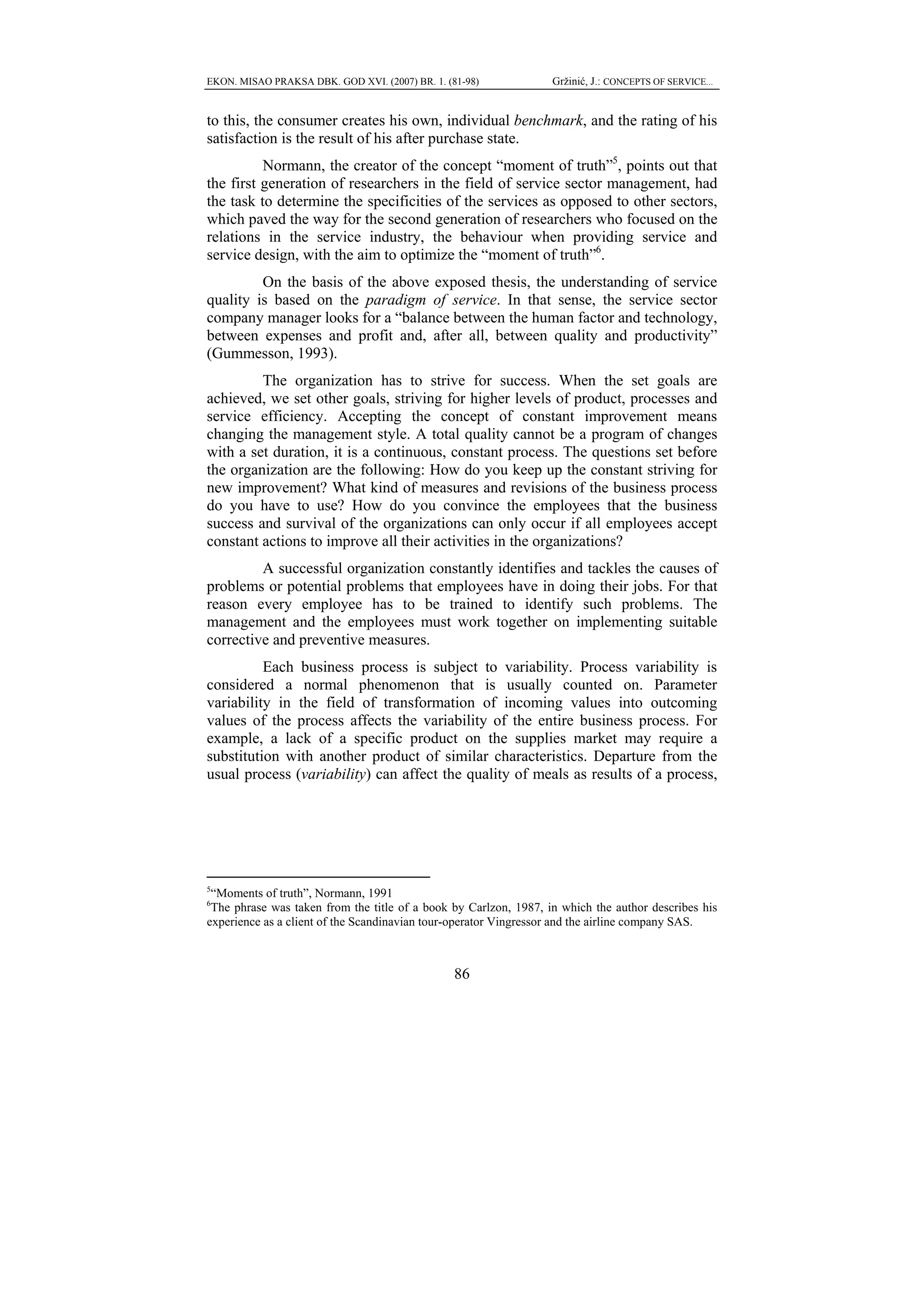EKON. MISAO PRAKSA DBK. GOD XVI. (2007) BR. 1. (81-98)            Gržinić, J.: CONCEPTS OF SERVICE...


to this, the consumer creates his own, individual benchmark, and the rating of his
satisfaction is the result of his after purchase state.
          Normann, the creator of the concept “moment of truth”5, points out that
the first generation of researchers in the field of service sector management, had
the task to determine the specificities of the services as opposed to other sectors,
which paved the way for the second generation of researchers who focused on the
relations in the service industry, the behaviour when providing service and
service design, with the aim to optimize the “moment of truth”6.
         On the basis of the above exposed thesis, the understanding of service
quality is based on the paradigm of service. In that sense, the service sector
company manager looks for a “balance between the human factor and technology,
between expenses and profit and, after all, between quality and productivity”
(Gummesson, 1993).
         The organization has to strive for success. When the set goals are
achieved, we set other goals, striving for higher levels of product, processes and
service efficiency. Accepting the concept of constant improvement means
changing the management style. A total quality cannot be a program of changes
with a set duration, it is a continuous, constant process. The questions set before
the organization are the following: How do you keep up the constant striving for
new improvement? What kind of measures and revisions of the business process
do you have to use? How do you convince the employees that the business
success and survival of the organizations can only occur if all employees accept
constant actions to improve all their activities in the organizations?
         A successful organization constantly identifies and tackles the causes of
problems or potential problems that employees have in doing their jobs. For that
reason every employee has to be trained to identify such problems. The
management and the employees must work together on implementing suitable
corrective and preventive measures.
          Each business process is subject to variability. Process variability is
considered a normal phenomenon that is usually counted on. Parameter
variability in the field of transformation of incoming values into outcoming
values of the process affects the variability of the entire business process. For
example, a lack of a specific product on the supplies market may require a
substitution with another product of similar characteristics. Departure from the
usual process (variability) can affect the quality of meals as results of a process,




5
 “Moments of truth”, Normann, 1991
6
 The phrase was taken from the title of a book by Carlzon, 1987, in which the author describes his
experience as a client of the Scandinavian tour-operator Vingressor and the airline company SAS.



                                                 86
 