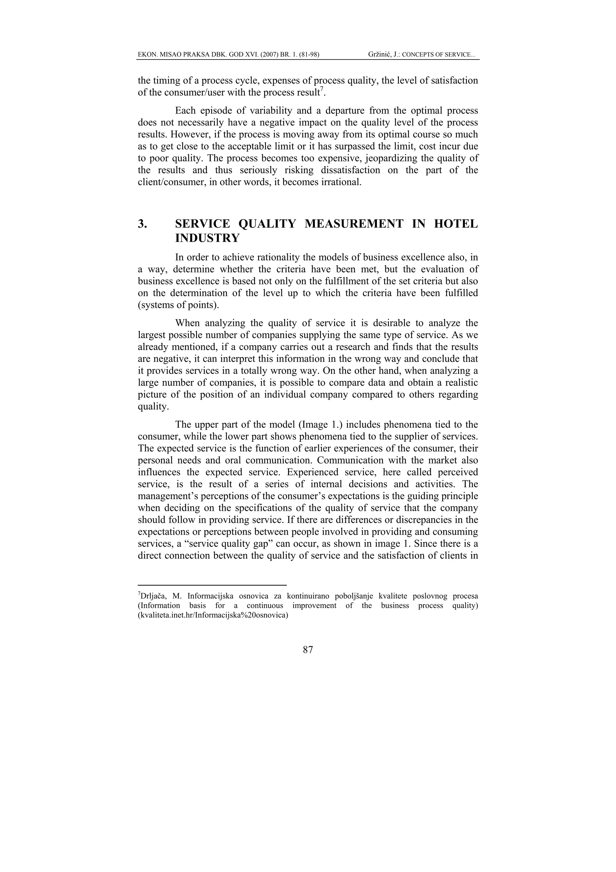 EKON. MISAO PRAKSA DBK. GOD XVI. (2007) BR. 1. (81-98)        Gržinić, J.: CONCEPTS OF SERVICE...


the timing of a process cycle, expenses of process quality, the level of satisfaction
of the consumer/user with the process result7.
          Each episode of variability and a departure from the optimal process
does not necessarily have a negative impact on the quality level of the process
results. However, if the process is moving away from its optimal course so much
as to get close to the acceptable limit or it has surpassed the limit, cost incur due
to poor quality. The process becomes too expensive, jeopardizing the quality of
the results and thus seriously risking dissatisfaction on the part of the
client/consumer, in other words, it becomes irrational.



3.         SERVICE QUALITY MEASUREMENT IN HOTEL
           INDUSTRY
         In order to achieve rationality the models of business excellence also, in
a way, determine whether the criteria have been met, but the evaluation of
business excellence is based not only on the fulfillment of the set criteria but also
on the determination of the level up to which the criteria have been fulfilled
(systems of points).
         When analyzing the quality of service it is desirable to analyze the
largest possible number of companies supplying the same type of service. As we
already mentioned, if a company carries out a research and finds that the results
are negative, it can interpret this information in the wrong way and conclude that
it provides services in a totally wrong way. On the other hand, when analyzing a
large number of companies, it is possible to compare data and obtain a realistic
picture of the position of an individual company compared to others regarding
quality.
         The upper part of the model (Image 1.) includes phenomena tied to the
consumer, while the lower part shows phenomena tied to the supplier of services.
The expected service is the function of earlier experiences of the consumer, their
personal needs and oral communication. Communication with the market also
influences the expected service. Experienced service, here called perceived
service, is the result of a series of internal decisions and activities. The
management’s perceptions of the consumer’s expectations is the guiding principle
when deciding on the specifications of the quality of service that the company
should follow in providing service. If there are differences or discrepancies in the
expectations or perceptions between people involved in providing and consuming
services, a “service quality gap” can occur, as shown in image 1. Since there is a
direct connection between the quality of service and the satisfaction of clients in


7
  Drljača, M. Informacijska osnovica za kontinuirano poboljšanje kvalitete poslovnog procesa
(Information basis for a continuous improvement of the business process quality)
(kvaliteta.inet.hr/Informacijska%20osnovica)



                                                 87
 