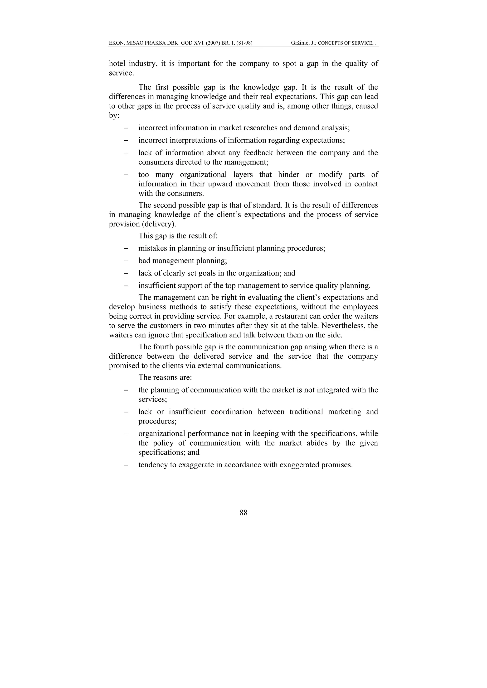EKON. MISAO PRAKSA DBK. GOD XVI. (2007) BR. 1. (81-98)     Gržinić, J.: CONCEPTS OF SERVICE...


hotel industry, it is important for the company to spot a gap in the quality of
service.
         The first possible gap is the knowledge gap. It is the result of the
differences in managing knowledge and their real expectations. This gap can lead
to other gaps in the process of service quality and is, among other things, caused
by:
     −     incorrect information in market researches and demand analysis;
     −     incorrect interpretations of information regarding expectations;
     −     lack of information about any feedback between the company and the
           consumers directed to the management;
     −   too many organizational layers that hinder or modify parts of
         information in their upward movement from those involved in contact
         with the consumers.
         The second possible gap is that of standard. It is the result of differences
in managing knowledge of the client’s expectations and the process of service
provision (delivery).
         This gap is the result of:
     −     mistakes in planning or insufficient planning procedures;
     −     bad management planning;
     −     lack of clearly set goals in the organization; and
     −   insufficient support of the top management to service quality planning.
         The management can be right in evaluating the client’s expectations and
develop business methods to satisfy these expectations, without the employees
being correct in providing service. For example, a restaurant can order the waiters
to serve the customers in two minutes after they sit at the table. Nevertheless, the
waiters can ignore that specification and talk between them on the side.
         The fourth possible gap is the communication gap arising when there is a
difference between the delivered service and the service that the company
promised to the clients via external communications.
         The reasons are:
     −     the planning of communication with the market is not integrated with the
           services;
     −     lack or insufficient coordination between traditional marketing and
           procedures;
     −     organizational performance not in keeping with the specifications, while
           the policy of communication with the market abides by the given
           specifications; and
     −     tendency to exaggerate in accordance with exaggerated promises.




                                                 88
 