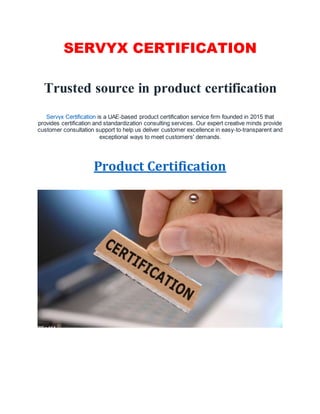 SERVYX CERTIFICATION
Trusted source in product certification
Servyx Certification is a UAE-based product certification service firm founded in 2015 that
provides certification and standardization consulting services. Our expert creative minds provide
customer consultation support to help us deliver customer excellence in easy-to-transparent and
exceptional ways to meet customers' demands.
Product Certification
 