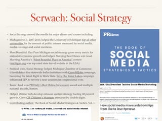 Serwach: Social Strategy
❖ Social Strategy moved the needle for major clients and causes including:
❖ Michigan No. 1. 2007-2010, helped the University of Michigan top all other
universities for the amount of public interest measured by social media,
media coverage and social mentions.
❖ Most Beautiful. Our Pure Michigan social strategy grew every metric for
statewide economic growth and helped Sleeping Bear Dunes win Good
Morning America’s “Most Beautiful Place in America’’ contest
(michigan.org was top rated state travel website in the USA).
❖ Political wins. Social Strategy helped Michigan Chamber of Commerce (a
client) defeat ﬁve statewide ballot initiatives with GrowMIJobs campaign,
becoming the latest Right to Work State. Save Our Great Lakes campaign
inﬂuenced the EPA to reverse a near unanimous congressional vote.
❖ Team I lead won PR Daily’s Best Online Newsroom award and multiple
national awards, honors.
❖ Helped Online Tech develop inbound content strategy fueling 40 percent
growth. Grew GR Children’s Museum attendance by double digits.
❖ Contributing author: The Book of Social Media Strategies & Tactics, Vol. 1.
 