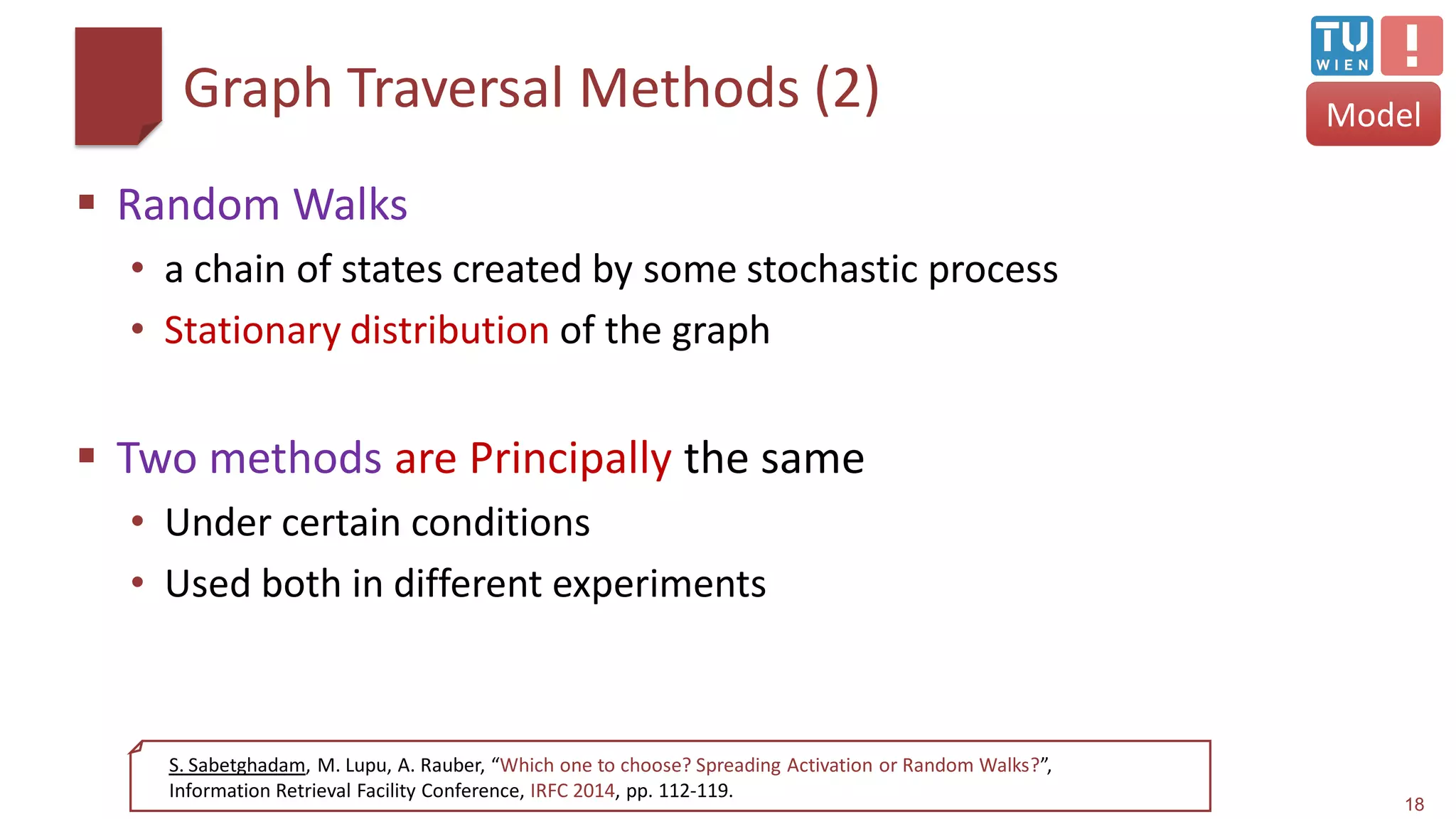 Graph Traversal Methods (2)
 Random Walks
• a chain of states created by some stochastic process
• Stationary distribution of the graph
 Two methods are Principally the same
• Under certain conditions
• Used both in different experiments
18
S. Sabetghadam, M. Lupu, A. Rauber, “Which one to choose? Spreading Activation or Random Walks?”,
Information Retrieval Facility Conference, IRFC 2014, pp. 112-119.
Model
 