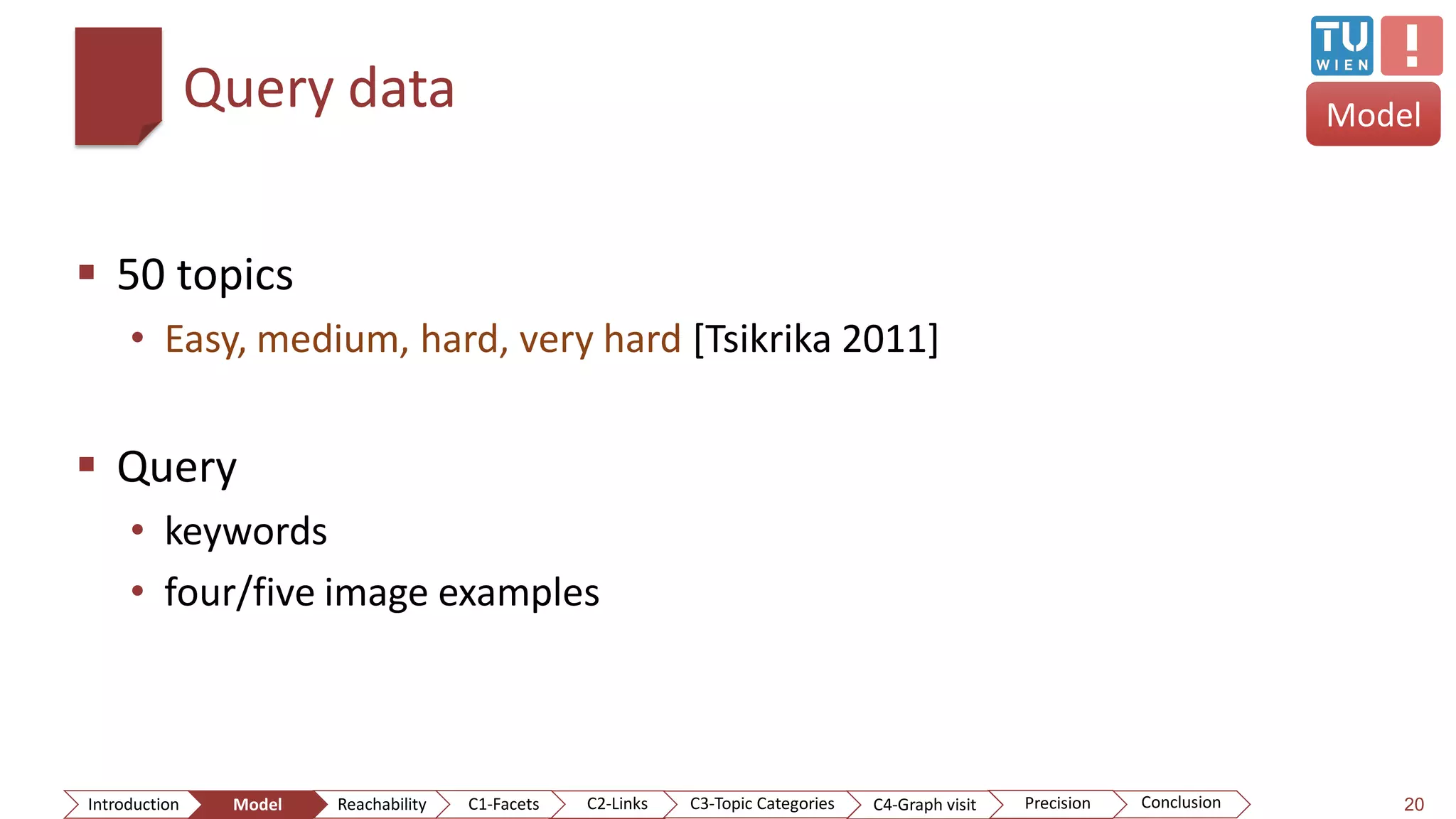 Query data
 50 topics
• Easy, medium, hard, very hard [Tsikrika 2011]
 Query
• keywords
• four/five image examples
20ConclusionIntroduction Model Reachability PrecisionC2-Links C3-Topic Categories C4-Graph visitC1-Facets
Model
 