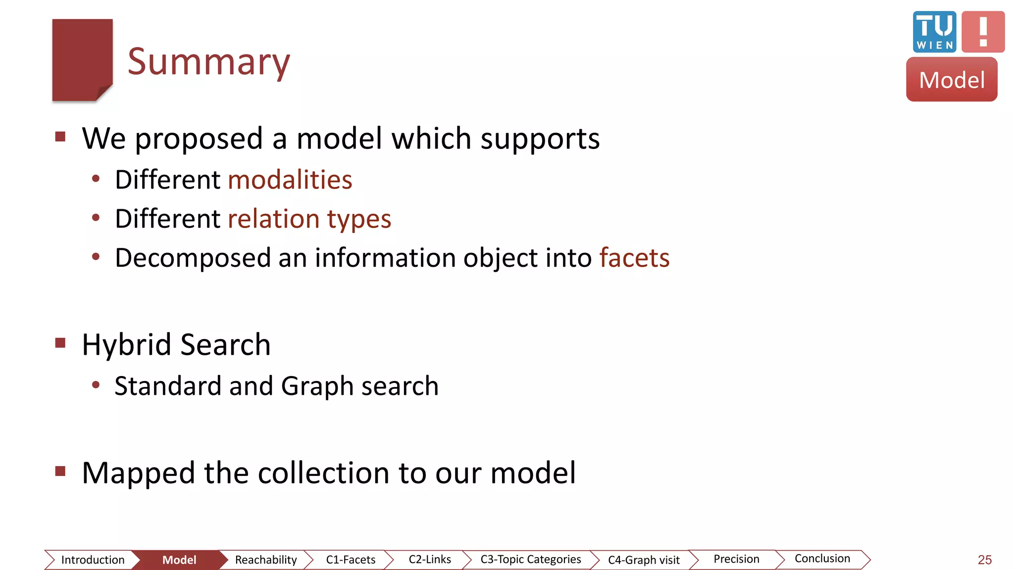 Summary
 We proposed a model which supports
• Different modalities
• Different relation types
• Decomposed an information object into facets
 Hybrid Search
• Standard and Graph search
 Mapped the collection to our model
25
Model
ConclusionIntroduction Model Reachability PrecisionC2-Links C3-Topic Categories C4-Graph visitC1-Facets
 