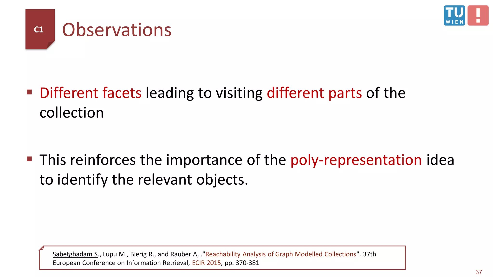 Observations
 Different facets leading to visiting different parts of the
collection
 This reinforces the importance of the poly-representation idea
to identify the relevant objects.
37
Sabetghadam S., Lupu M., Bierig R., and Rauber A, ."Reachability Analysis of Graph Modelled Collections". 37th
European Conference on Information Retrieval, ECIR 2015, pp. 370-381
C1
 