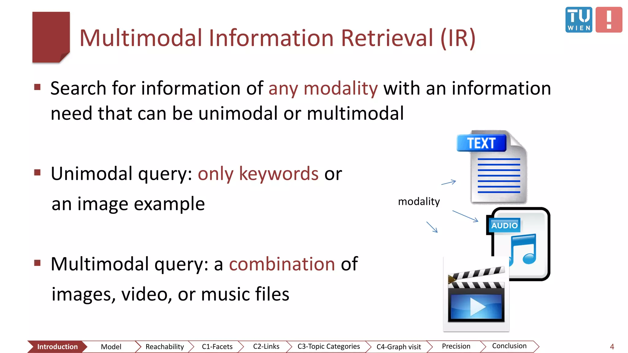 Multimodal Information Retrieval (IR)
 Search for information of any modality with an information
need that can be unimodal or multimodal
 Unimodal query: only keywords or
an image example
 Multimodal query: a combination of
images, video, or music files
4
modality
ConclusionIntroduction Model Reachability PrecisionC2-Links C3-Topic Categories C4-Graph visitC1-Facets
 