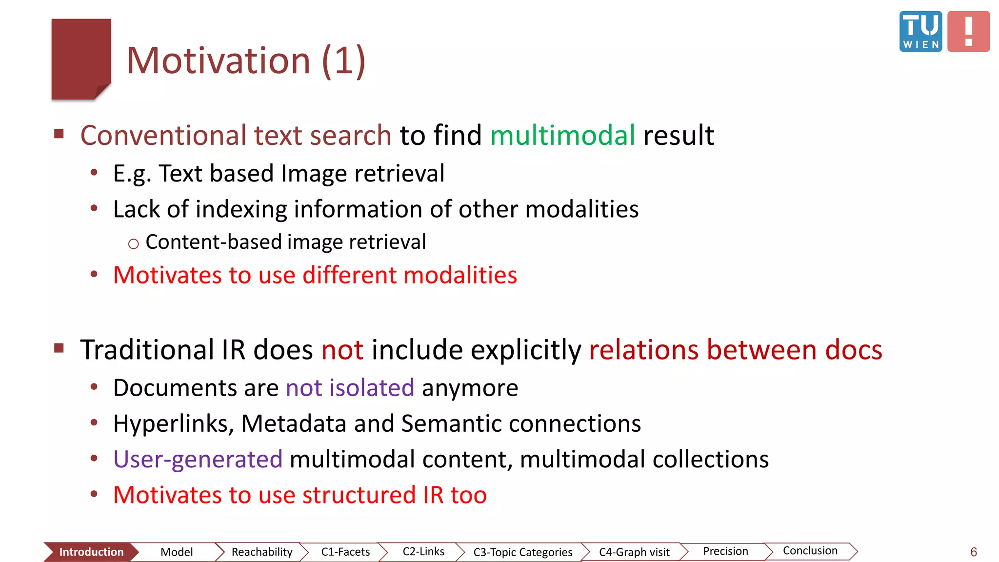 Motivation (1)
 Conventional text search to find multimodal result
• E.g. Text based Image retrieval
• Lack of indexing information of other modalities
o Content-based image retrieval
• Motivates to use different modalities
 Traditional IR does not include explicitly relations between docs
• Documents are not isolated anymore
• Hyperlinks, Metadata and Semantic connections
• User-generated multimodal content, multimodal collections
• Motivates to use structured IR too
6ConclusionIntroduction Model Reachability PrecisionC2-Links C3-Topic Categories C4-Graph visitC1-Facets
 