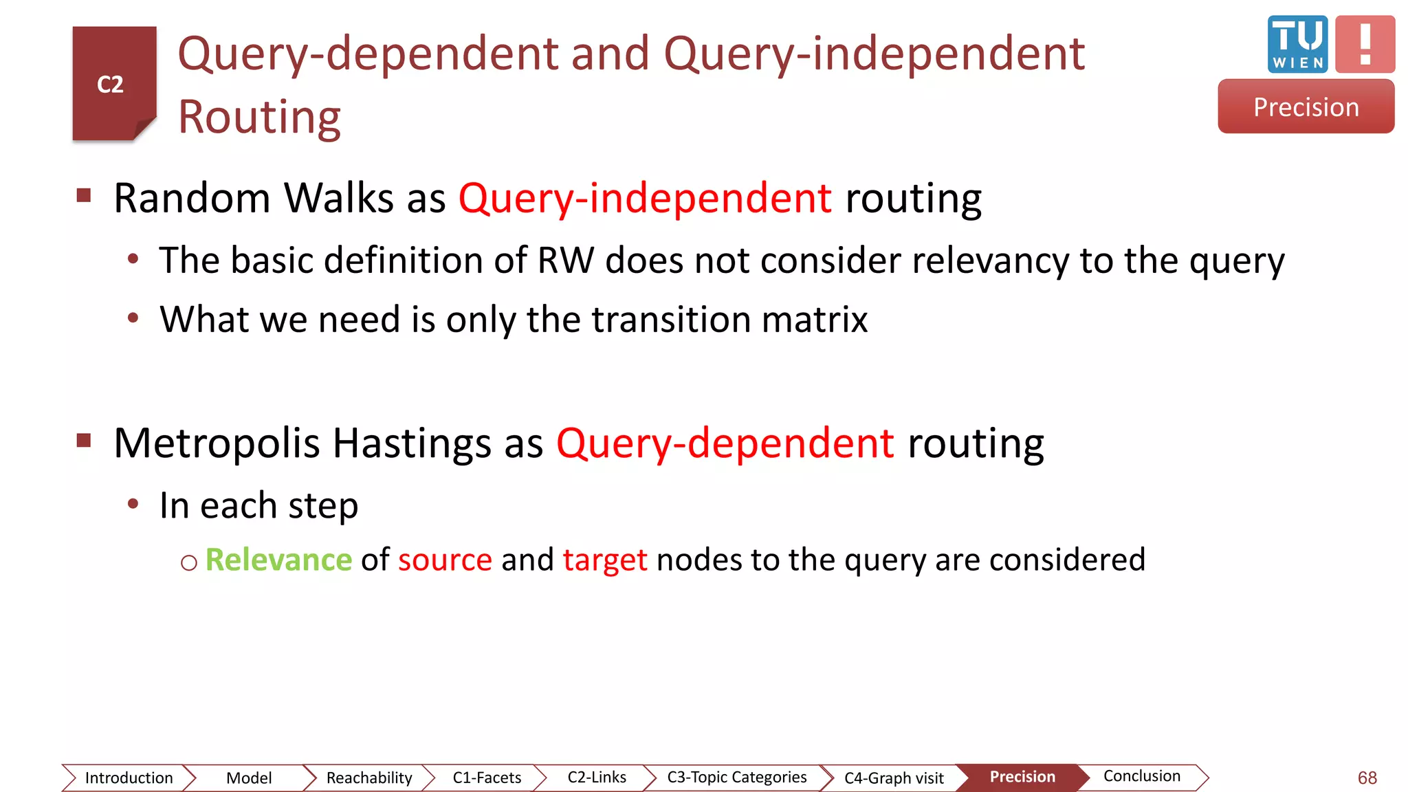 Query-dependent and Query-independent
Routing
 Random Walks as Query-independent routing
• The basic definition of RW does not consider relevancy to the query
• What we need is only the transition matrix
 Metropolis Hastings as Query-dependent routing
• In each step
o Relevance of source and target nodes to the query are considered
68
Precision
C2
ConclusionIntroduction Model Reachability PrecisionC2-Links C3-Topic Categories C4-Graph visitC1-Facets
 