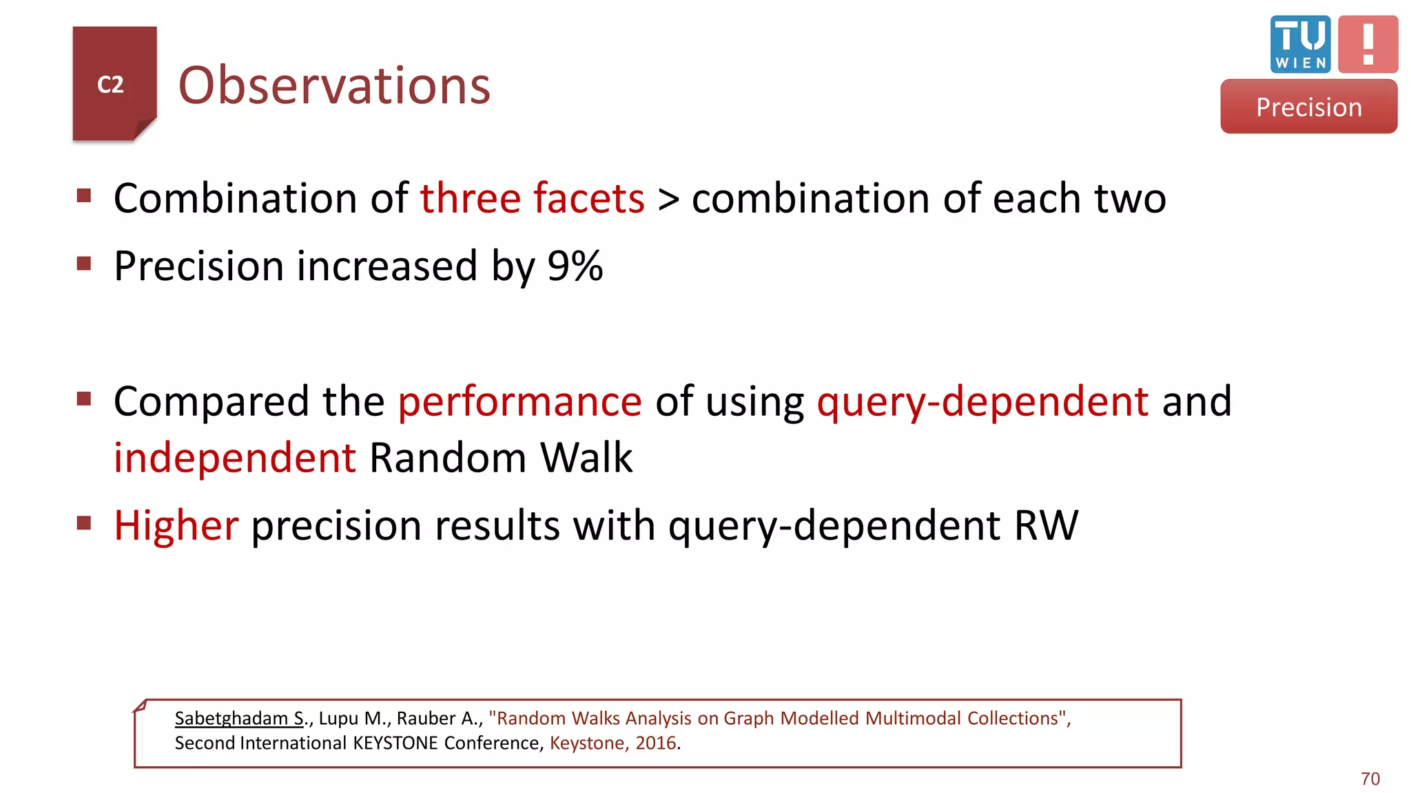 Observations
 Combination of three facets > combination of each two
 Precision increased by 9%
 Compared the performance of using query-dependent and
independent Random Walk
 Higher precision results with query-dependent RW
70
Precision
C2
Sabetghadam S., Lupu M., Rauber A., "Random Walks Analysis on Graph Modelled Multimodal Collections",
Second International KEYSTONE Conference, Keystone, 2016.
 