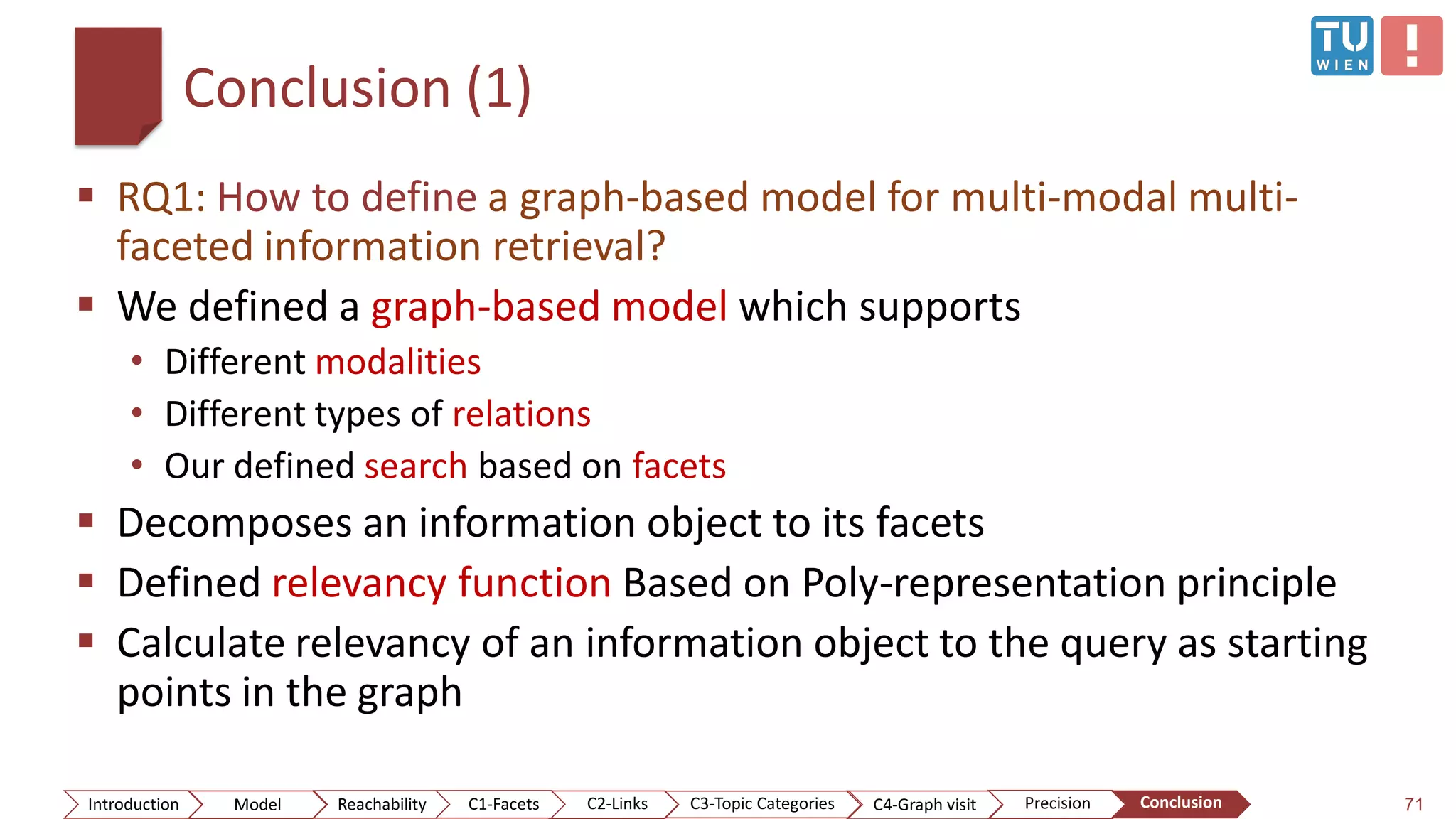 Conclusion (1)
 RQ1: How to define a graph-based model for multi-modal multi-
faceted information retrieval?
 We defined a graph-based model which supports
• Different modalities
• Different types of relations
• Our defined search based on facets
 Decomposes an information object to its facets
 Defined relevancy function Based on Poly-representation principle
 Calculate relevancy of an information object to the query as starting
points in the graph
71ConclusionIntroduction Model Reachability PrecisionC2-Links C3-Topic Categories C4-Graph visitC1-Facets
 