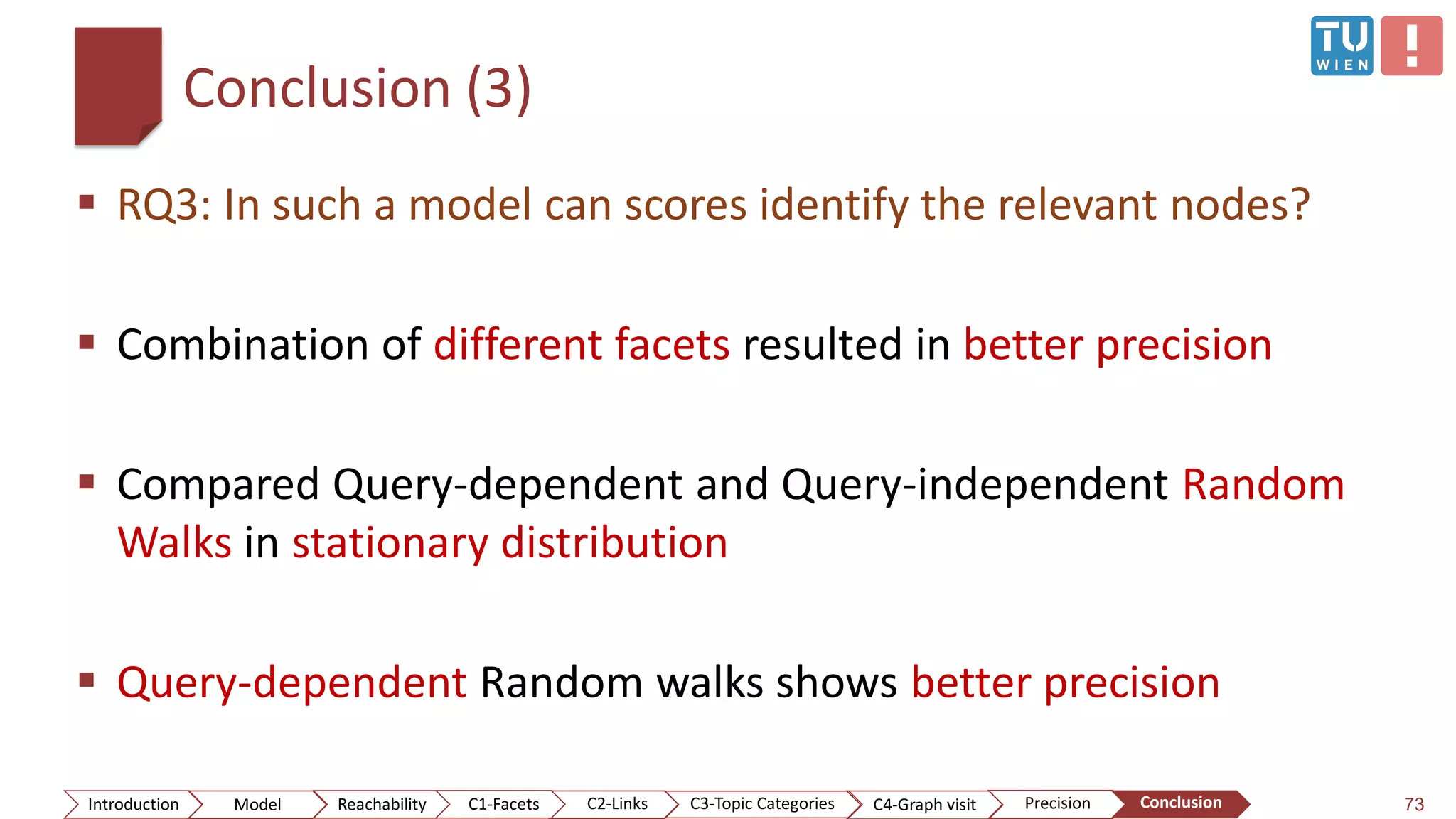 Conclusion (3)
 RQ3: In such a model can scores identify the relevant nodes?
 Combination of different facets resulted in better precision
 Compared Query-dependent and Query-independent Random
Walks in stationary distribution
 Query-dependent Random walks shows better precision
73ConclusionIntroduction Model Reachability PrecisionC2-Links C3-Topic Categories C4-Graph visitC1-Facets
 