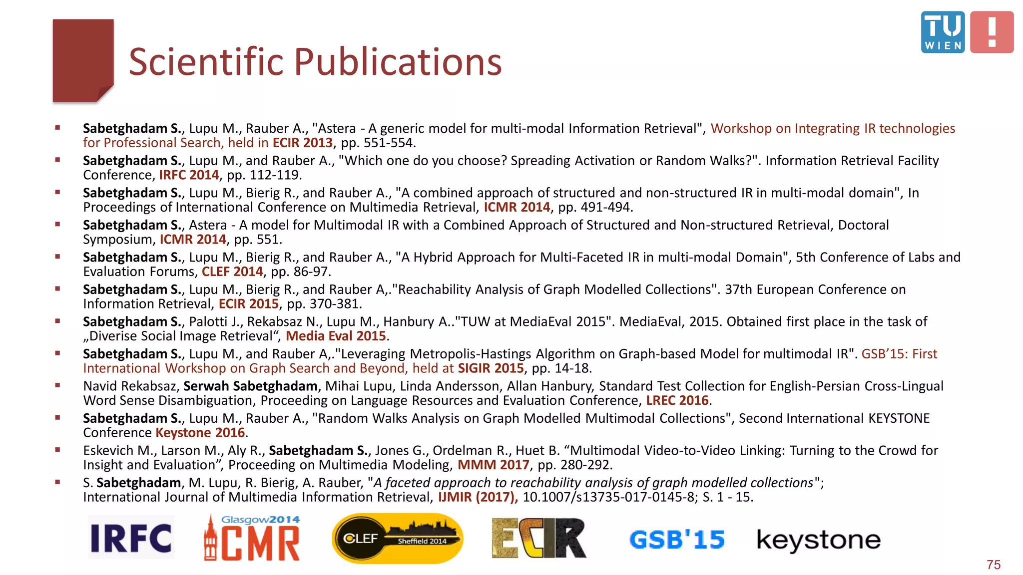 Scientific Publications
75
 Sabetghadam S., Lupu M., Rauber A., "Astera - A generic model for multi-modal Information Retrieval", Workshop on Integrating IR technologies
for Professional Search, held in ECIR 2013, pp. 551-554.
 Sabetghadam S., Lupu M., and Rauber A., "Which one do you choose? Spreading Activation or Random Walks?". Information Retrieval Facility
Conference, IRFC 2014, pp. 112-119.
 Sabetghadam S., Lupu M., Bierig R., and Rauber A., "A combined approach of structured and non-structured IR in multi-modal domain", In
Proceedings of International Conference on Multimedia Retrieval, ICMR 2014, pp. 491-494.
 Sabetghadam S., Astera - A model for Multimodal IR with a Combined Approach of Structured and Non-structured Retrieval, Doctoral
Symposium, ICMR 2014, pp. 551.
 Sabetghadam S., Lupu M., Bierig R., and Rauber A., "A Hybrid Approach for Multi-Faceted IR in multi-modal Domain", 5th Conference of Labs and
Evaluation Forums, CLEF 2014, pp. 86-97.
 Sabetghadam S., Lupu M., Bierig R., and Rauber A,."Reachability Analysis of Graph Modelled Collections". 37th European Conference on
Information Retrieval, ECIR 2015, pp. 370-381.
 Sabetghadam S., Palotti J., Rekabsaz N., Lupu M., Hanbury A.."TUW at MediaEval 2015". MediaEval, 2015. Obtained first place in the task of
„Diverise Social Image Retrieval“, Media Eval 2015.
 Sabetghadam S., Lupu M., and Rauber A,."Leveraging Metropolis-Hastings Algorithm on Graph-based Model for multimodal IR". GSB’15: First
International Workshop on Graph Search and Beyond, held at SIGIR 2015, pp. 14-18.
 Navid Rekabsaz, Serwah Sabetghadam, Mihai Lupu, Linda Andersson, Allan Hanbury, Standard Test Collection for English-Persian Cross-Lingual
Word Sense Disambiguation, Proceeding on Language Resources and Evaluation Conference, LREC 2016.
 Sabetghadam S., Lupu M., Rauber A., "Random Walks Analysis on Graph Modelled Multimodal Collections", Second International KEYSTONE
Conference Keystone 2016.
 Eskevich M., Larson M., Aly R., Sabetghadam S., Jones G., Ordelman R., Huet B. “Multimodal Video-to-Video Linking: Turning to the Crowd for
Insight and Evaluation”, Proceeding on Multimedia Modeling, MMM 2017, pp. 280-292.
 S. Sabetghadam, M. Lupu, R. Bierig, A. Rauber, "A faceted approach to reachability analysis of graph modelled collections";
International Journal of Multimedia Information Retrieval, IJMIR (2017), 10.1007/s13735-017-0145-8; S. 1 - 15.
 