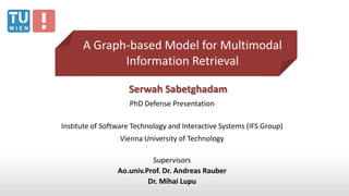Serwah Sabetghadam
PhD Defense Presentation
Institute of Software Technology and Interactive Systems (IFS Group)
Vienna University of Technology
Supervisors
Ao.univ.Prof. Dr. Andreas Rauber
Dr. Mihai Lupu
A Graph-based Model for Multimodal
Information Retrieval
 