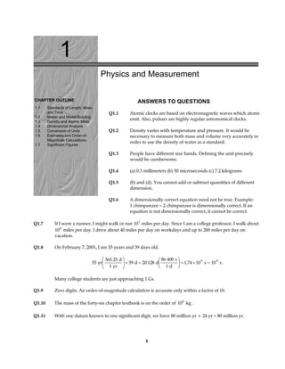 1
CHAPTER OUTLINE
1.1 Standards of Length, Mass,
and Time
1.2 Matter and Model-Building
1.3 Density and Atomic Mass
1.4 Dimensional Analysis
1.5 Conversion of Units
1.6 Estimates and Order-of-
Magnitude Calculations
1.7 Significant Figures
Physics and Measurement
ANSWERS TO QUESTIONS
Q1.1 Atomic clocks are based on electromagnetic waves which atoms
emit. Also, pulsars are highly regular astronomical clocks.
Q1.2 Density varies with temperature and pressure. It would be
necessary to measure both mass and volume very accurately in
order to use the density of water as a standard.
Q1.3 People have different size hands. Defining the unit precisely
would be cumbersome.
Q1.4 (a) 0.3 millimeters (b) 50 microseconds (c) 7.2 kilograms
Q1.5 (b) and (d). You cannot add or subtract quantities of different
dimension.
Q1.6 A dimensionally correct equation need not be true. Example:
1 chimpanzee = 2 chimpanzee is dimensionally correct. If an
equation is not dimensionally correct, it cannot be correct.
Q1.7 If I were a runner, I might walk or run 101
miles per day. Since I am a college professor, I walk about
100
miles per day. I drive about 40 miles per day on workdays and up to 200 miles per day on
vacation.
Q1.8 On February 7, 2001, I am 55 years and 39 days old.
55
365 25
1
39 20 128
86 400
1
1 74 10 109 9
yr
d
yr
d d
s
d
s s
.
. ~
F
HG
I
KJ+ =
F
HG I
KJ = × .
Many college students are just approaching 1 Gs.
Q1.9 Zero digits. An order-of-magnitude calculation is accurate only within a factor of 10.
Q1.10 The mass of the forty-six chapter textbook is on the order of 100
kg .
Q1.11 With one datum known to one significant digit, we have 80 million yr + 24 yr = 80 million yr.
1
 