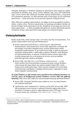 Rozdział 7. ♦ Bezpieczeństwo                                                                   267


          Pomiędzy principiami a obiektami znajdują się uprawnienia, które mogą być nadane
          principiom do obiektów (ang. grant), jawnie odebrane (ang. deny) lub nieokreślone
          (ang. revoke). Serwer SQL autoryzuje wszystkie operacje użytkowników, a więc przed
          ich wykonaniem sprawdza, czy dane principia mają wystarczające do ich wykonania
          uprawnienia — jeżeli autoryzacje się nie powiodą, operacje zostają przerwane.

          Żeby efektywnie zarządzać uprawnieniami, nie nadaje się ich poszczególnym użytkow-
          nikom, a całym rolom. Ponieważ uprawnienia się kumulują, principium należące do
          dwóch ról będzie miało uprawnienia ich obu. Wyjątkiem od tej reguły jest jawne ode-
          branie uprawnienia — w takim przypadku principium nie wykona zabronionej operacji
          niezależnie od tego, jakie uprawnienia mają nadane role, do których należy.


Uwierzytelnianie
          Każdy użytkownik, zanim nawiąże sesję z serwerem, musi być uwierzytelniony. Toż-
          samość użytkowników może być potwierdzana przez:
             1. System operacyjny (tryb Windows Authentication). Zdecydowanie
               bezpieczniejszy i jeśli użytkownicy serwera SQL mają konta w domenie AD,
               pozwalający niewielkim nakładem pracy uzyskać funkcjonalny model
               zarządzania użytkownikami. W tym trybie serwer SQL w ogóle nie sprawdza
               tożsamości użytkowników, w pełni ufając systemowi Windows. Tryb Windows
               jest trybem domyślnym, co oznacza, że chociaż można tworzyć loginy SQL,
               to próba zalogowania się za ich pomocą do serwera, nawet po podaniu
               prawidłowego hasła, skończy się błędem.
             2. Serwer SQL (tryb SQL Server and Windows Authentication) — w tym
               trybie możliwe jest uwierzytelnianie na podstawie konta systemu Windows
               i utworzonego dla niego loginu oraz poprzez podanie loginu SQL i hasła.
               Podane przez użytkownika login i hasło są przed wysłaniem do serwera SQL
               szyfrowane jego certyfikatem, a następnie porównywane z zapisanymi w bazie
               master loginami i skrótami haseł.

          W trybie Windows to, jaki zostanie użyty protokół uwierzytelniania (Kerberos czy
          NTLM), zależy od konfiguracji systemu Windows, serwera SQL lub aplikacji
          klienckiej. Żeby serwer SQL mógł użyć znacznie bezpieczniejszego protokołu Kerberos:
             1. Serwer SQL i komputer kliencki muszą znajdować się w tej samej domenie
               lub zaufanych domenach.
             2. Administrator musi zarejestrować w domenie nazwę SPN serwera SQL 20082
               albo programista musi wskazać w aplikacji klienckiej odpowiednie konto
               systemowe. Wymaga to użycia w ciągu połączenia nazwy UPN (ang. Unviersal
               Principal Name), np. w formacie nazwa domenykonto serwera SQL.



2
    Jeżeli serwer działa z uprawnieniami konta Local System, rejestracja będzie przeprowadzona
    automatycznie, w innym przypadku należy skorzystać z wchodzącego w skład pakietu Resource Kit
    narzędzia SetSPN.
 