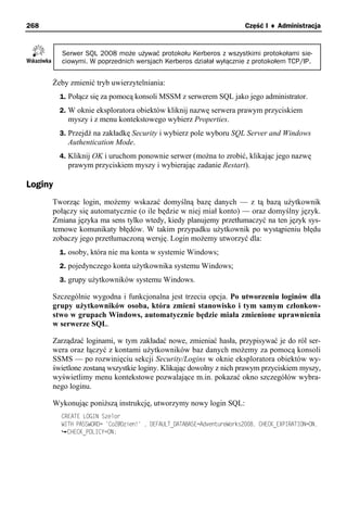 268                                                                    Część I ♦ Administracja


         Serwer SQL 2008 może używać protokołu Kerberos z wszystkimi protokołami sie-
         ciowymi. W poprzednich wersjach Kerberos działał wyłącznie z protokołem TCP/IP.


      Żeby zmienić tryb uwierzytelniania:
         1. Połącz się za pomocą konsoli MSSM z serwerem SQL jako jego administrator.
         2. W oknie eksploratora obiektów kliknij nazwę serwera prawym przyciskiem
           myszy i z menu kontekstowego wybierz Properties.
         3. Przejdź na zakładkę Security i wybierz pole wyboru SQL Server and Windows
           Authentication Mode.
         4. Kliknij OK i uruchom ponownie serwer (można to zrobić, klikając jego nazwę
           prawym przyciskiem myszy i wybierając zadanie Restart).

Loginy
      Tworząc login, możemy wskazać domyślną bazę danych — z tą bazą użytkownik
      połączy się automatycznie (o ile będzie w niej miał konto) — oraz domyślny język.
      Zmiana języka ma sens tylko wtedy, kiedy planujemy przetłumaczyć na ten język sys-
      temowe komunikaty błędów. W takim przypadku użytkownik po wystąpieniu błędu
      zobaczy jego przetłumaczoną wersję. Login możemy utworzyć dla:
         1. osoby, która nie ma konta w systemie Windows;
         2. pojedynczego konta użytkownika systemu Windows;
         3. grupy użytkowników systemu Windows.

      Szczególnie wygodna i funkcjonalna jest trzecia opcja. Po utworzeniu loginów dla
      grupy użytkowników osoba, która zmieni stanowisko i tym samym członkow-
      stwo w grupach Windows, automatycznie będzie miała zmienione uprawnienia
      w serwerze SQL.

      Zarządzać loginami, w tym zakładać nowe, zmieniać hasła, przypisywać je do ról ser-
      wera oraz łączyć z kontami użytkowników baz danych możemy za pomocą konsoli
      SSMS — po rozwinięciu sekcji Security/Logins w oknie eksploratora obiektów wy-
      świetlone zostaną wszystkie loginy. Klikając dowolny z nich prawym przyciskiem myszy,
      wyświetlimy menu kontekstowe pozwalające m.in. pokazać okno szczegółów wybra-
      nego loginu.

      Wykonując poniższą instrukcję, utworzymy nowy login SQL:
         CREATE LOGIN Szelor
         WITH PASSWORD= 'CoZ@Dzien!' , DEFAULT_DATABASE=AdventureWorks2008, CHECK_EXPIRATION=ON,
           CHECK_POLICY=ON;
 
