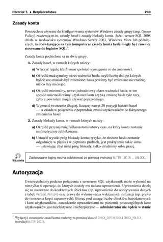 Rozdział 7. ♦ Bezpieczeństwo                                                                   269


Zasady konta
          Powszechnie używane do konfigurowania systemów Windows zasady grupy (ang. Group
          Policy) zawierają m.in. zasady haseł i zasady blokady konta. Jeżeli serwer SQL 2008
          działa w środowisku systemów Windows Server 2003, Windows Vista lub później-
          szych, to obowiązujące na tym komputerze zasady konta będą mogły być również
          stosowane do loginów SQL3.

          Zasady konta podzielone są na dwie grupy.
             1. Zasady haseł, w ramach których należy:
               a) Włączyć regułę Hasło musi spełniać wymagania co do złożoności.
               b) Określić maksymalny okres ważności hasła, czyli liczbę dni, po których
                  będzie ono musiało być zmienione; hasła powinny być zmieniane nie rzadziej
                  niż co trzy miesiące.
               c) Określić minimalny, nawet jednodniowy okres ważności hasła; w ten
                  sposób uniemożliwimy użytkownikom szybką zmianę hasła tyle razy,
                  żeby z powrotem mogli używać poprzedniego.
               d) Wymusić tworzenie długiej, liczącej nawet 20 pozycji historii haseł
                  — ta zasada w połączeniu z poprzednią zmusi użytkowników do faktycznego
                  zmieniania haseł.
             2. Zasady blokady konta, w ramach których należy:
               a) Określić przynajmniej kilkunastominutowy czas, na który konto zostanie
                  automatycznie zablokowane.
               b) Ustawić wysoki próg blokady konta; ryzyko, że złożone hasło zostanie
                  odgadnięte w pięciu i w piętnastu próbach, jest praktycznie takie samo
                  — ustawiając zbyt niski próg blokady, tylko utrudnimy sobie pracę.


             Zablokowane loginy można odblokować za pomocą instrukcji ALTER LOGIN … UNLOCK.



Autoryzacja
          Uwierzytelniony podczas połączenia z serwerem SQL użytkownik może wykonać na
          nim tylko te operacje, do których zostały mu nadane uprawnienia. Uprawnienia dzielą
          się na nadawane do konkretnych obiektów (np. uprawnienie do odczytywania danych
          z tabeli Person.Person) oraz prawa do wykonywania wskazanych instrukcji (np. prawo
          do tworzenia kopii zapasowych). Biorąc pod uwagę liczbę obiektów bazodanowych
          i kont użytkowników, zarządzanie uprawnieniami na poziomie poszczególnych kont
          użytkowników jest nieefektywne i niebezpieczne — administrator nie będzie w stanie

3
    Wyłączyć stosowanie zasad konta możemy za pomocą klauzul CHECK_EXPIRATION i CHECK_POLICY
    instrukcji ALTER LOGIN.
 