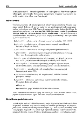 270                                                                Część I ♦ Administracja


      na bieżąco nadawać i odbierać uprawnień i w końcu przyzna wszystkim użytkow-
      nikom pełne uprawnienia. Rozwiązanie tego problemu polega na wykorzystaniu hie-
      rarchii obiektów oraz ról serwera i baz danych.

Role serwera
      Tworzenie, usuwanie lub zmiana uprawnień ról serwera są niemożliwe. Możemy jedy-
      nie do tych ról dodawać lub usuwać loginy i w ten sposób uprościć nadawanie upraw-
      nień na poziomie serwera SQL. Warto się zastanowić, zanim dodamy jakiś login do
      uprzywilejowanej grupy — w serwerze SQL 2008 obowiązuje zasada, że principium
      należące do jakiejś roli może dopisać do niej kolejne osoby. Listę predefiniowanych
      ról serwera zwraca procedura sp_helpsrvrole, listę uprawnień każdej z ról — procedura
      sp_srvrolepermission:
        1. bulkadmin — członkowie tej roli mogą wykonywać instrukcję BULK INSERT.
        2. dbcreator — członkowie tej roli mogą tworzyć, usuwać, modyfikować
          i odtwarzać kopie baz danych.
        3. diskadmin — członkowie tej roli mogą konfigurować pliki baz danych.
        4. processadmin — członkowie tej roli mogą przerwać (wykonując instrukcję
           KILL) sesję dowolnego użytkownika serwera.
        5. public — do tej roli automatycznie należą wszyscy użytkownicy serwera;
           rola public jest powiązana z kontem gościa w każdej bazie danych.
        6. securityadmin — członkowie tej roli mogą zarządzać loginami (w tym
          resetować hasła) oraz uprawnieniami na poziomie serwera i baz danych.
        7. serveradmin — członkowie tej roli mogą konfigurować, uruchamiać
          i zatrzymywać serwer SQL.
        8. setupadmin — członkowie tej roli mogą dodawać, zmieniać i usuwać
          powiązane serwery.
        9. sysadmin — członkowie tej roli mogą wykonywać dowolne operacje.
          Domyślnie do tej roli należą:
          a) login sa,
          b) wbudowana grupa Windows BUILTINAdministrators.

      Do ról serwera można dodawać loginy lub usuwać je z nich z poziomu konsoli SSMS,
      poprzez okno właściwości loginu albo okno właściwości roli serwera.

Dodatkowe poświadczenia
      Dodatkowymi poświadczeniami tożsamości mogą się posłużyć osoby niemające kont
      w systemie Windows, żeby uzyskać dostęp do zasobów systemowych. Na przykład,
      jeżeli osoba uwierzytelniona na podstawie loginu SQL chce wykonać procedurę, która
      odczytuje pliki z dysku NTFS, serwer SQL wykona tę operacje z uprawnieniami wska-
      zanego użytkownika systemu Windows. Konfigurując dodatkowe poświadczenia, należy:
 