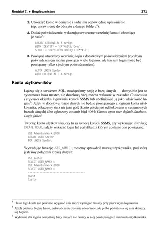 Rozdział 7. ♦ Bezpieczeństwo                                                                       271


             1. Utworzyć konto w domenie i nadać mu odpowiednie uprawnienie
                (np. uprawnienie do odczytu z danego folderu4).
             2. Dodać poświadczenie, wskazując utworzone wcześniej konto i chroniące
                je hasło5:
                   CREATE CREDENTIAL AlterEgo
                   WITH IDENTITY = 'KATMAISqlCred',
                   SECRET = 'BezpIecznEH@sl0jESTDl*^%ie';

             3. Powiązać utworzony wcześniej login z dodatkowym poświadczeniem (z jednym
                poświadczeniem można powiązać wiele loginów, ale ten sam login może być
                powiązany tylko z jednym poświadczeniem):
                   ALTER LOGIN Szelor
                   WITH CREDENTIAL = AlterEgo;


Konta użytkowników
           Łącząc się z serwerem SQL, nawiązujemy sesję z bazą danych — domyślnie jest to
           systemowa baza master, ale docelową bazę można wskazać w zakładce Connection
           Properties okienka logowania konsoli SSMS lub zdefiniować ją jako właściwość lo-
           ginu6. Jeżeli w docelowej bazie danych nie będzie powiązanego z loginem konta użyt-
           kownika, połączymy się z nią jako gość (konto gościa jest odblokowane w systemowych
           bazach danych) albo zgłoszony zostanie błąd 4064: Cannot open user default database.
           Login failed.

           Tworząc konto użytkownika, czy to za pomocą konsoli SSMS, czy wykonując instrukcję
           CREATE USER, należy wskazać login lub certyfikat, z którym zostanie ono powiązane:
              USE AdventureWorks2008
              CREATE USER Szelor
              FOR LOGIN Szelor;

           Wywołując funkcję USER_NAME(), możemy sprawdzić nazwę użytkownika, pod którą
           jesteśmy połączeni z bazą danych:
              USE master
              SELECT USER_NAME();
              USE AdventureWorks2008
              SELECT USER_NAME();
              ----------------------------------------
              guest
              Szelor




4
    Hasło tego konta nie powinno wygasać i nie może wymagać zmiany przy pierwszym logowaniu.
5
    Jeżeli podamy błędne hasło, poświadczenie zostanie utworzone, ale próba posłużenia się nim skończy
    się błędem.
6
    Wybranie dla loginu domyślnej bazy danych nie tworzy w niej powiązanego z nim konta użytkownika.
 