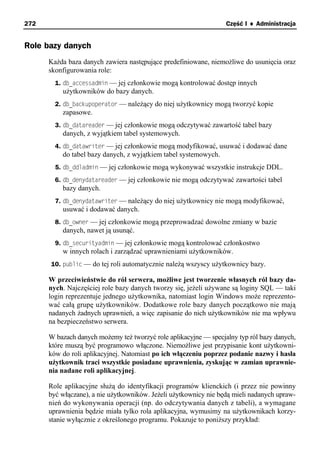 272                                                               Część I ♦ Administracja


Role bazy danych
      Każda baza danych zawiera następujące predefiniowane, niemożliwe do usunięcia oraz
      skonfigurowania role:
        1. db_accessadmin — jej członkowie mogą kontrolować dostęp innych
          użytkowników do bazy danych.
        2. db_backupoperator — należący do niej użytkownicy mogą tworzyć kopie
          zapasowe.
        3. db_datareader — jej członkowie mogą odczytywać zawartość tabel bazy
          danych, z wyjątkiem tabel systemowych.
        4. db_datawriter — jej członkowie mogą modyfikować, usuwać i dodawać dane
          do tabel bazy danych, z wyjątkiem tabel systemowych.
        5. db_ddladmin — jej członkowie mogą wykonywać wszystkie instrukcje DDL.
        6. db_denydatareader — jej członkowie nie mogą odczytywać zawartości tabel
          bazy danych.
        7. db_denydatawriter — należący do niej użytkownicy nie mogą modyfikować,
          usuwać i dodawać danych.
        8. db_owner — jej członkowie mogą przeprowadzać dowolne zmiany w bazie
          danych, nawet ją usunąć.
        9. db_securityadmin — jej członkowie mogą kontrolować członkostwo
          w innych rolach i zarządzać uprawnieniami użytkowników.
      10. public — do tej roli automatycznie należą wszyscy użytkownicy bazy.

      W przeciwieństwie do ról serwera, możliwe jest tworzenie własnych ról bazy da-
      nych. Najczęściej role bazy danych tworzy się, jeżeli używane są loginy SQL — taki
      login reprezentuje jednego użytkownika, natomiast login Windows może reprezento-
      wać całą grupę użytkowników. Dodatkowe role bazy danych początkowo nie mają
      nadanych żadnych uprawnień, a więc zapisanie do nich użytkowników nie ma wpływu
      na bezpieczeństwo serwera.

      W bazach danych możemy też tworzyć role aplikacyjne — specjalny typ ról bazy danych,
      które muszą być programowo włączone. Niemożliwe jest przypisanie kont użytkowni-
      ków do roli aplikacyjnej. Natomiast po ich włączeniu poprzez podanie nazwy i hasła
      użytkownik traci wszystkie posiadane uprawnienia, zyskując w zamian uprawnie-
      nia nadane roli aplikacyjnej.

      Role aplikacyjne służą do identyfikacji programów klienckich (i przez nie powinny
      być włączane), a nie użytkowników. Jeżeli użytkownicy nie będą mieli nadanych upraw-
      nień do wykonywania operacji (np. do odczytywania danych z tabeli), a wymagane
      uprawnienia będzie miała tylko rola aplikacyjna, wymusimy na użytkownikach korzy-
      stanie wyłącznie z określonego programu. Pokazuje to poniższy przykład:
 
