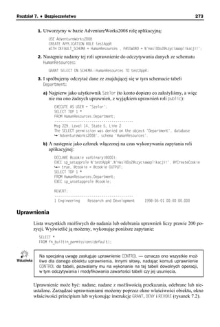 Rozdział 7. ♦ Bezpieczeństwo                                                               273


         1. Utworzymy w bazie AdventureWorks2008 rolę aplikacyjną:
               USE AdventureWorks2008
               CREATE APPLICATION ROLE testAppR
               WITH DEFAULT_SCHEMA = HumanResources , PASSWORD = N'Hasl0DoZ@szyciaWaplikacji!';

         2. Następnie nadamy tej roli uprawnienie do odczytywania danych ze schematu
            HumanResources:
               GRANT SELECT ON SCHEMA::HumanResources TO testAppR;

         3. I spróbujemy odczytać dane ze znajdującej się w tym schemacie tabeli
            Department:
            a) Najpierw jako użytkownik Szelor (to konto dopiero co założyliśmy, a więc
               nie ma ono żadnych uprawnień, z wyjątkiem uprawnień roli public):
                 EXECUTE AS USER = 'Szelor';
                 SELECT TOP 1 *
                 FROM HumanResources.Department;
                 ----------------------------------------
                 Msg 229, Level 14, State 5, Line 2
                 The SELECT permission was denied on the object 'Department', database
                   'AdventureWorks2008', schema 'HumanResources'.

            b) A następnie jako członek włączonej na czas wykonywania zapytania roli
               aplikacyjnej:
                 DECLARE @cookie varbinary(8000);
                 EXEC sp_setapprole N'testAppR',N'Hasl0DoZ@szyciaWaplikacji!', @fCreateCookie
                   = true, @cookie = @cookie OUTPUT;
                 SELECT TOP 1 *
                 FROM HumanResources.Department;
                 EXEC sp_unsetapprole @cookie;

                 REVERT;
                 ----------------------------------------
                 1 Engineering    Research and Development       1998-06-01 00:00:00.000


Uprawnienia
       Lista wszystkich możliwych do nadania lub odebrania uprawnień liczy prawie 200 po-
       zycji. Wyświetlić ją możemy, wykonując poniższe zapytanie:
          SELECT *
          FROM fn_builtin_permissions(default);


          Na specjalną uwagę zasługuje uprawnienie CONTROL — oznacza ono wszystkie moż-
          liwe dla danego obiektu uprawnienia. Innymi słowy, nadając komuś uprawnienie
          CONTROL do tabeli, pozwalamy mu na wykonanie na tej tabeli dowolnych operacji,
          w tym odczytywania i modyfikowania zawartości tabeli czy jej usunięcia.


       Uprawnienie może być: nadane, nadane z możliwością przekazania, odebrane lub nie-
       ustalone. Zarządzać uprawnieniami możemy poprzez okno właściwości obiektu, okno
       właściwości principium lub wykonując instrukcje GRANT, DENY i REVOKE (rysunek 7.2).
 