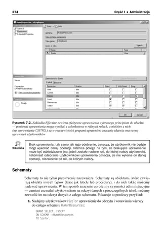 274                                                                      Część I ♦ Administracja




Rysunek 7.2. Zakładka Effective zawiera efektywne uprawnienia wybranego principium do obiektu
— ponieważ uprawnienia mogą wynikać z członkostwa w różnych rolach, a niektóre z nich
(np. uprawnienie CONTROL) są w rzeczywistości grupami uprawnień, znacznie ułatwia ona ocenę
uprawnień użytkowników


           Brak uprawnienia, tak samo jak jego odebranie, oznacza, że użytkownik nie będzie
           mógł wykonać danej operacji. Różnica polega na tym, że brakujące uprawnienie
           może być odziedziczone (np. jeżeli zostało nadane roli, do której należy użytkownik),
           natomiast odebranie użytkownikowi uprawnienia oznacza, że nie wykona on danej
           operacji, niezależnie od ról, do których należy.


Schematy
        Schematy to nie tylko przestrzenie nazewnicze. Schematy są obiektami, które zawie-
        rają obiekty innych typów (takie jak tabele lub procedury), i do nich także możemy
        nadawać uprawnienia. W ten sposób znacznie uprościmy czynności administracyjne
        — zamiast zezwalać użytkownikom na odczyt danych z poszczególnych tabel, możemy
        zezwolić im na odczyt danych z całego schematu. Pokazuje to poniższy przykład:
          1. Nadajmy użytkownikowi Szelor uprawnienie do odczytu i wstawiania wierszy
             do całego schematu HumanResources:
                GRANT SELECT, INSERT
                ON SCHEMA ::HumanResources
                TO Szelor;
 