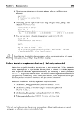 Rozdział 7. ♦ Bezpieczeństwo                                                                      275


             2. Odbierzmy mu jednak uprawnienie do odczytu jednego z widoków tego
                schematu:
                   DENY SELECT
                   ON HumanResources.vJobCandidate
                   TO Szelor;

             3. Sprawdźmy, czy ten użytkownik będzie mógł odczytać dane z jednej z tabel
                schematu HumanResources:
                   EXECUTE AS USER = 'Szelor'
                   SELECT TOP 1 *
                   FROM HumanResources.Shift;----------------------------------------
                   1 Day     07:00:00.0000000     15:00:00.0000000        1998-06-01 00:00:00.000

             4. Oraz czy uda mu się odczytać dane poprzez widok vJobCandidate:
                   SELECT TOP 1 *
                   FROM HumanResources.vJobCandidate;

                   REVERT;
                   ----------------------------------------
                   Msg 229, Level 14, State 5, Line 1
                   The SELECT permission was denied on the object 'vJobCandidate', database
                     'AdventureWorks2008', schema 'HumanResources'.


              Odwołując się do obiektów bazodanowych, należy zawsze poprzedzać ich nazwę
              nazwą schematu, w którym dany obiekt się znajduje.


Zmiana kontekstu wykonania instrukcji i łańcuchy własności
           Domyślnie wszystkie instrukcje wykonywane są przez serwer SQL 2008 z uprawnie-
           niami wywołującego je użytkownika. Można jednak to zmienić — w kilku poprzed-
           nich przykładach kontekst wykonania instrukcji był zmieniany za pomocą instrukcji
           EXECUTE AS. W podobny sposób można też zmienić kontekst wykonania modułu kodu
           (np. procedury składowanej). Takie rozwiązanie utrudnia jednak monitorowanie aktyw-
           ności użytkowników i może umożliwić atak poszerzenia uprawnień7.

           Procedura składowana może być wykonana z uprawnieniami:
             1. Użytkownika, który ją uruchomił (domyślna wartość CALLER).
             2. Użytkownika, który ją utworzył lub jako ostatni zmodyfikował
                (EXECUTE AS SELF).
             3. Użytkownika, który jest jej właścicielem (EXECUTE AS OWNER).
             4. Wskazanego użytkownika (EXECUTE AS nazwa użytkownika).




7
    Obu tych wad pozbawione jest alternatywne, przedstawione w dalszej części rozdziału rozwiązanie
    polegające na cyfrowym podpisywaniu modułów kodu.
 