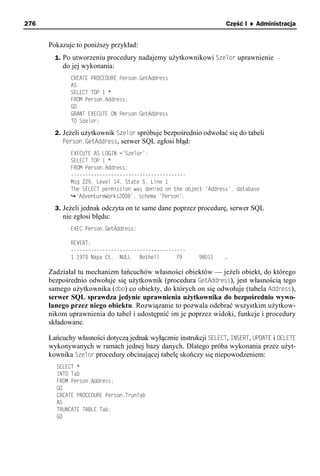 276                                                                Część I ♦ Administracja


      Pokazuje to poniższy przykład:
        1. Po utworzeniu procedury nadajemy użytkownikowi Szelor uprawnienie
          do jej wykonania:
             CREATE PROCEDURE Person.GetAddress
             AS
             SELECT TOP 1 *
             FROM Person.Address;
             GO
             GRANT EXECUTE ON Person.GetAddress
             TO Szelor;

        2. Jeżeli użytkownik Szelor spróbuje bezpośrednio odwołać się do tabeli
           Person.GetAddress, serwer SQL zgłosi błąd:
             EXECUTE AS LOGIN ='Szelor';
             SELECT TOP 1 *
             FROM Person.Address;
             ----------------------------------------
             Msg 229, Level 14, State 5, Line 1
             The SELECT permission was denied on the object 'Address', database
               'AdventureWorks2008', schema 'Person'.

        3. Jeżeli jednak odczyta on te same dane poprzez procedurę, serwer SQL
          nie zgłosi błędu:
             EXEC Person.GetAddress;

             REVERT;
             ----------------------------------------
             1 1970 Napa Ct. NULL    Bothell      79      98011    …

      Zadziałał tu mechanizm łańcuchów własności obiektów — jeżeli obiekt, do którego
      bezpośrednio odwołuje się użytkownik (procedura GetAddress), jest własnością tego
      samego użytkownika (dbo) co obiekty, do których on się odwołuje (tabela Address),
      serwer SQL sprawdza jedynie uprawnienia użytkownika do bezpośrednio wywo-
      łanego przez niego obiektu. Rozwiązanie to pozwala odebrać wszystkim użytkow-
      nikom uprawnienia do tabel i udostępnić im je poprzez widoki, funkcje i procedury
      składowane.

      Łańcuchy własności dotyczą jednak wyłącznie instrukcji SELECT, INSERT, UPDATE i DELETE
      wykonywanych w ramach jednej bazy danych. Dlatego próba wykonania przez użyt-
      kownika Szelor procedury obcinającej tabelę skończy się niepowodzeniem:
        SELECT *
        INTO Tab
        FROM Person.Address;
        GO
        CREATE PROCEDURE Person.TrunTab
        AS
        TRUNCATE TABLE Tab;
        GO
 