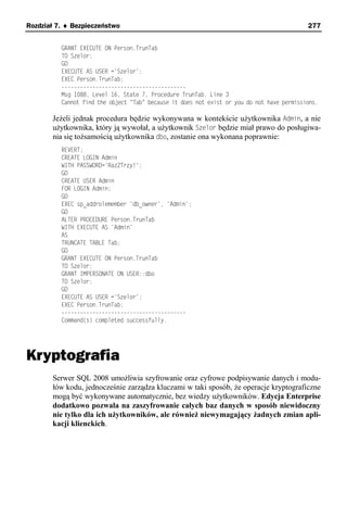 Rozdział 7. ♦ Bezpieczeństwo                                                                277


          GRANT EXECUTE ON Person.TrunTab
          TO Szelor;
          GO
          EXECUTE AS USER ='Szelor';
          EXEC Person.TrunTab;
          ----------------------------------------
          Msg 1088, Level 16, State 7, Procedure TrunTab, Line 3
          Cannot find the object "Tab" because it does not exist or you do not have permissions.

       Jeżeli jednak procedura będzie wykonywana w kontekście użytkownika Admin, a nie
       użytkownika, który ją wywołał, a użytkownik Szelor będzie miał prawo do posługiwa-
       nia się tożsamością użytkownika dbo, zostanie ona wykonana poprawnie:
          REVERT;
          CREATE LOGIN Admin
          WITH PASSWORD='Raz2Trzy!';
          GO
          CREATE USER Admin
          FOR LOGIN Admin;
          GO
          EXEC sp_addrolemember 'db_owner', 'Admin';
          GO
          ALTER PROCEDURE Person.TrunTab
          WITH EXECUTE AS 'Admin'
          AS
          TRUNCATE TABLE Tab;
          GO
          GRANT EXECUTE ON Person.TrunTab
          TO Szelor;
          GRANT IMPERSONATE ON USER::dbo
          TO Szelor;
          GO
          EXECUTE AS USER ='Szelor';
          EXEC Person.TrunTab;
          ----------------------------------------
          Command(s) completed successfully.




Kryptografia
       Serwer SQL 2008 umożliwia szyfrowanie oraz cyfrowe podpisywanie danych i modu-
       łów kodu, jednocześnie zarządza kluczami w taki sposób, że operacje kryptograficzne
       mogą być wykonywane automatycznie, bez wiedzy użytkowników. Edycja Enterprise
       dodatkowo pozwala na zaszyfrowanie całych baz danych w sposób niewidoczny
       nie tylko dla ich użytkowników, ale również niewymagający żadnych zmian apli-
       kacji klienckich.
 