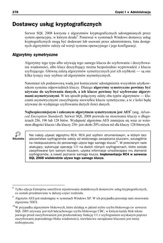 278                                                                         Część I ♦ Administracja


Dostawcy usług kryptograficznych
           Serwer SQL 2008 korzysta z algorytmów kryptograficznych udostępnianych przez
           system operacyjny, w którym działa8. Ponieważ w systemach Windows dostawcy usług
           kryptograficznych mogą być dodawani lub usuwani przez administratora, lista dostęp-
           nych algorytmów zależy od wersji systemu operacyjnego i jego konfiguracji.

Algorytmy symetryczne
           Algorytmy tego typu albo używają tego samego klucza do szyfrowania i deszyfrowa-
           nia wiadomości, albo klucz deszyfrujący można bezpośrednio wyprowadzić z klucza
           szyfrującego. Główną zaletą algorytmów symetrycznych jest ich szybkość — są one
           kilka tysięcy razy szybsze od algorytmów asymetrycznych.

           Natomiast ich podstawową wadą jest konieczność udostępnienia wszystkim użytkow-
           nikom systemu odpowiednich kluczy. Dlatego algorytmy symetryczne powinny być
           używane do szyfrowania danych, a ich klucze powinny być szyfrowane algoryt-
           mami asymetrycznymi. W ten sposób połączymy zalety obu typów algorytmów — klu-
           czami asymetrycznymi zaszyfrujemy niewielkie klucze symetryczne, a te z kolei będą
           używane do wydajnego szyfrowania dużych ilości danych.

           Najbezpieczniejszym i zalecanym algorytmem symetrycznym jest AES9 (ang. Advan-
           ced Encryption Standard). Serwer SQL 2008 pozwala na stosowanie kluczy o długo-
           ściach 256, 196 lub 128 bitów. Wydajność algorytmu AES zmniejsza się wraz ze wzro-
           stem długości klucza i dla kluczy 256- jest około 20% niższa niż dla kluczy 128-bitowych.

               Nie należy używać algorytmu RC4. RC4 jest szyfrem strumieniowym, w którym bez-
               pieczeństwo szyfrogramów zależy od właściwego zarządzania kluczami, szczególnie
                                                                         10
               na niedopuszczeniu do ponownego użycia tego samego klucza . W przeciwnym razie
               atakujący, wykonując operację XOR na dwóch różnych szyfrogramach, które zostały
               zaszyfrowane tym samym kluczem, uzyska informacje umożliwiające mu złamanie
               szyfrogramów, a nawet poznanie samego klucza. Implementacja RC4 w serwerze
               SQL 2008 wielokrotnie używa tego samego klucza.




8
     Tylko edycja Enterprise umożliwia rejestrowanie dodatkowych dostawców usług kryptograficznych,
     co zostało przedstawione w dalszej części rozdziału.
9
     Algorytm AES jest niedostępny w systemach Windows XP. W ich przypadku pozostaje nam stosowanie
     algorytmu 3DES.
10
     W przypadku algorytmów blokowych, które działają w jakimś trybie szyfru blokowego (w serwerze
     SQL 2005 używany jest tryb łańcuchowego szyfru blokowego CBC, w którym każdy blok tekstu
     jawnego przed zaszyfrowaniem jest przekształcany funkcją XOR z szyfrogramem uzyskanym poprzez
     zaszyfrowanie poprzedniego bloku wiadomości), niewłaściwe zarządzanie kluczami jest mniej
     niebezpieczne.
 